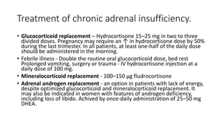 Treatment of chronic adrenal insufficiency.
• Glucocorticoid replacement – Hydrocortisone 15–25 mg in two to three
divided doses. Pregnancy may require an ↑ in hydrocortisone dose by 50%
during the last trimester. In all patients, at least one-half of the daily dose
should be administered in the morning.
• Febrile illness - Double the routine oral glucocorticoid dose, bed rest
Prolonged vomiting, surgery or trauma - IV hydrocortisone injection at a
daily dose of 100 mg.
• Mineralocorticoid replacement - 100–150 μg fludrocortisone
• Adrenal androgen replacement - an option in patients with lack of energy,
despite optimized glucocorticoid and mineralocorticoid replacement. It
may also be indicated in women with features of androgen deficiency,
including loss of libido. Achived by once-daily administration of 25–50 mg
DHEA.
 