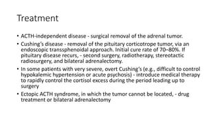 Treatment
• ACTH-independent disease - surgical removal of the adrenal tumor.
• Cushing’s disease - removal of the pituitary corticotrope tumor, via an
endoscopic transsphenoidal approach. Initial cure rate of 70–80%. If
pituitary disease recurs, - second surgery, radiotherapy, stereotactic
radiosurgery, and bilateral adrenalectomy.
• In some patients with very severe, overt Cushing’s (e.g., difficult to control
hypokalemic hypertension or acute psychosis) - introduce medical therapy
to rapidly control the cortisol excess during the period leading up to
surgery
• Ectopic ACTH syndrome, in which the tumor cannot be located, - drug
treatment or bilateral adrenalectomy
 