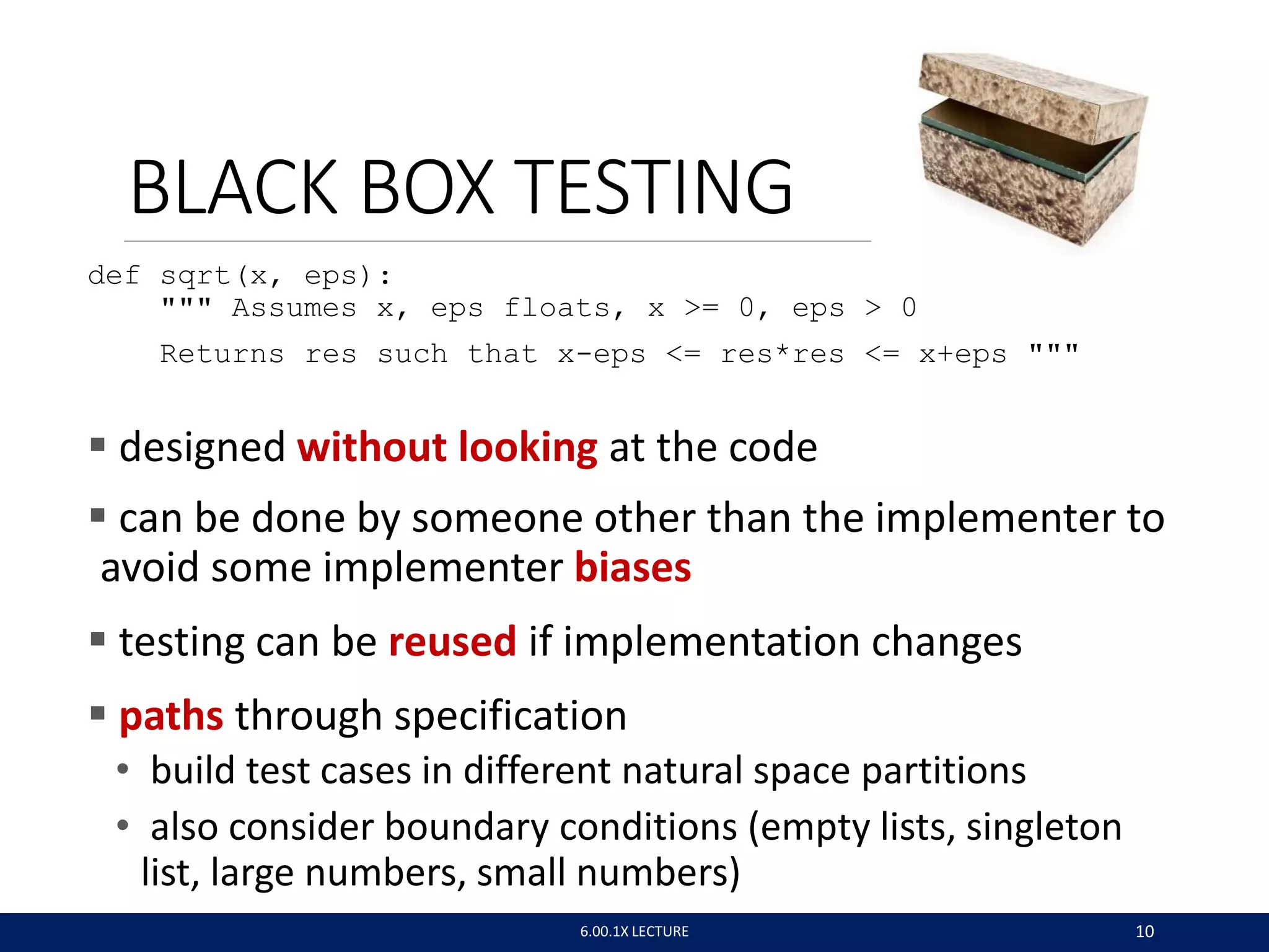 def sqrt(x, eps):
""" Assumes x, eps floats, x >= 0, eps > 0
Returns res such that x-eps <= res*res <= x+eps """
 designed without looking at the code
 can be done by someone other than the implementer to
avoid some implementer biases
 testing can be reused if implementation changes
 paths through specification
• build test cases in different natural space partitions
• also consider boundary conditions (empty lists, singleton
list, large numbers, small numbers)
BLACK BOX TESTING
6.00.1X LECTURE 10
 