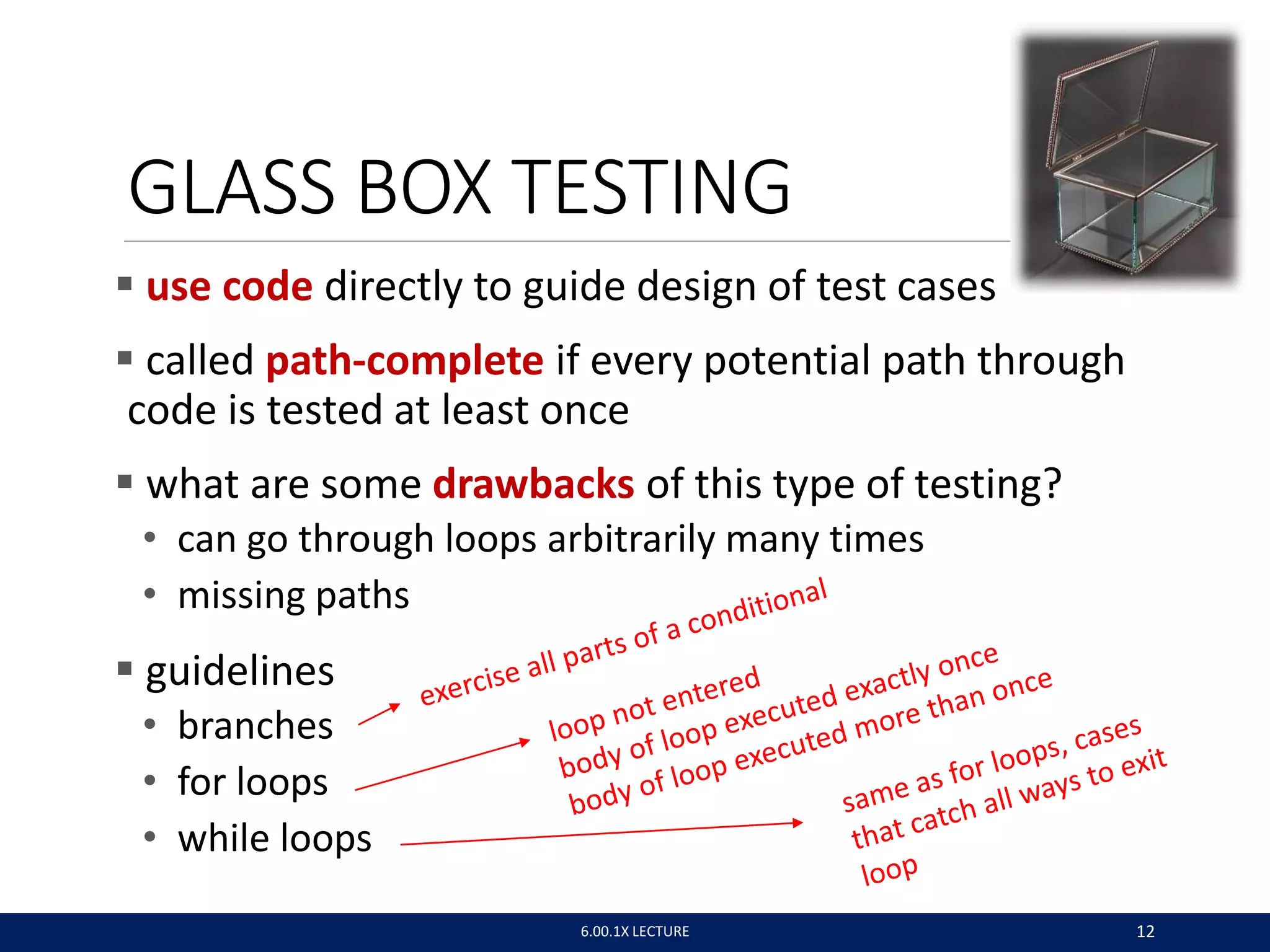 GLASS BOX TESTING
 use code directly to guide design of test cases
 called path-complete if every potential path through
code is tested at least once
 what are some drawbacks of this type of testing?
• can go through loops arbitrarily many times
• missing paths
 guidelines
• branches
• for loops
• while loops
6.00.1X LECTURE 12
 