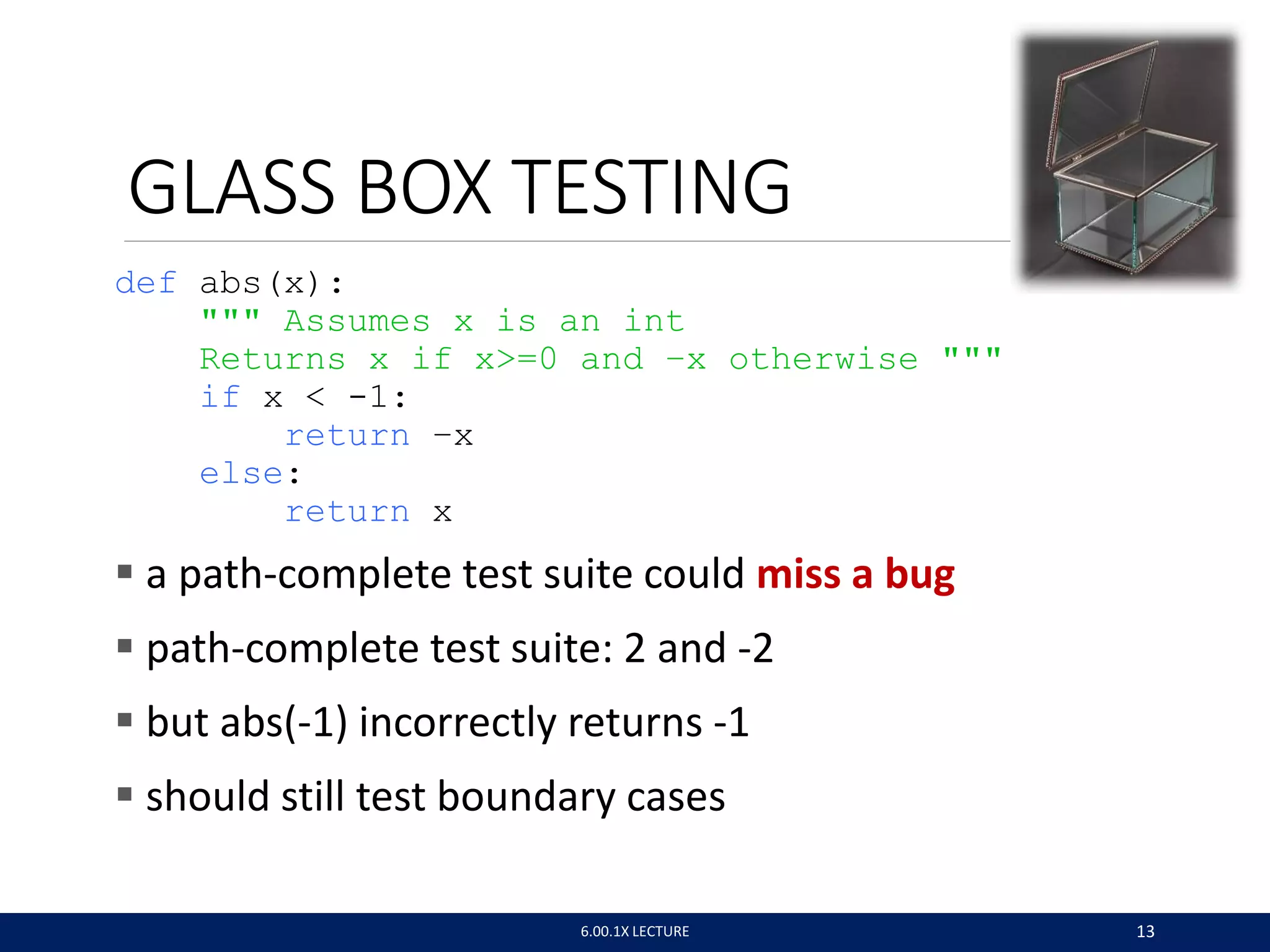 GLASS BOX TESTING
def abs(x):
""" Assumes x is an int
Returns x if x>=0 and –x otherwise """
if x < -1:
return –x
else:
return x
 a path-complete test suite could miss a bug
 path-complete test suite: 2 and -2
 but abs(-1) incorrectly returns -1
 should still test boundary cases
6.00.1X LECTURE 13
 