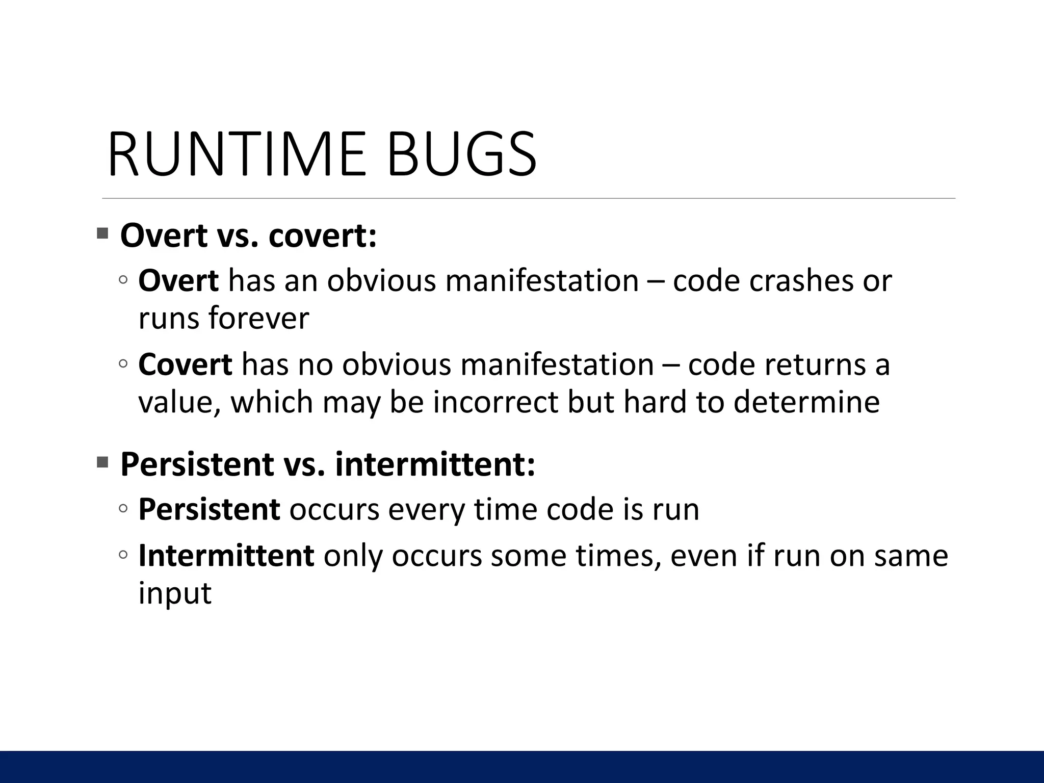 RUNTIME BUGS
 Overt vs. covert:
◦ Overt has an obvious manifestation – code crashes or
runs forever
◦ Covert has no obvious manifestation – code returns a
value, which may be incorrect but hard to determine
 Persistent vs. intermittent:
◦ Persistent occurs every time code is run
◦ Intermittent only occurs some times, even if run on same
input
 