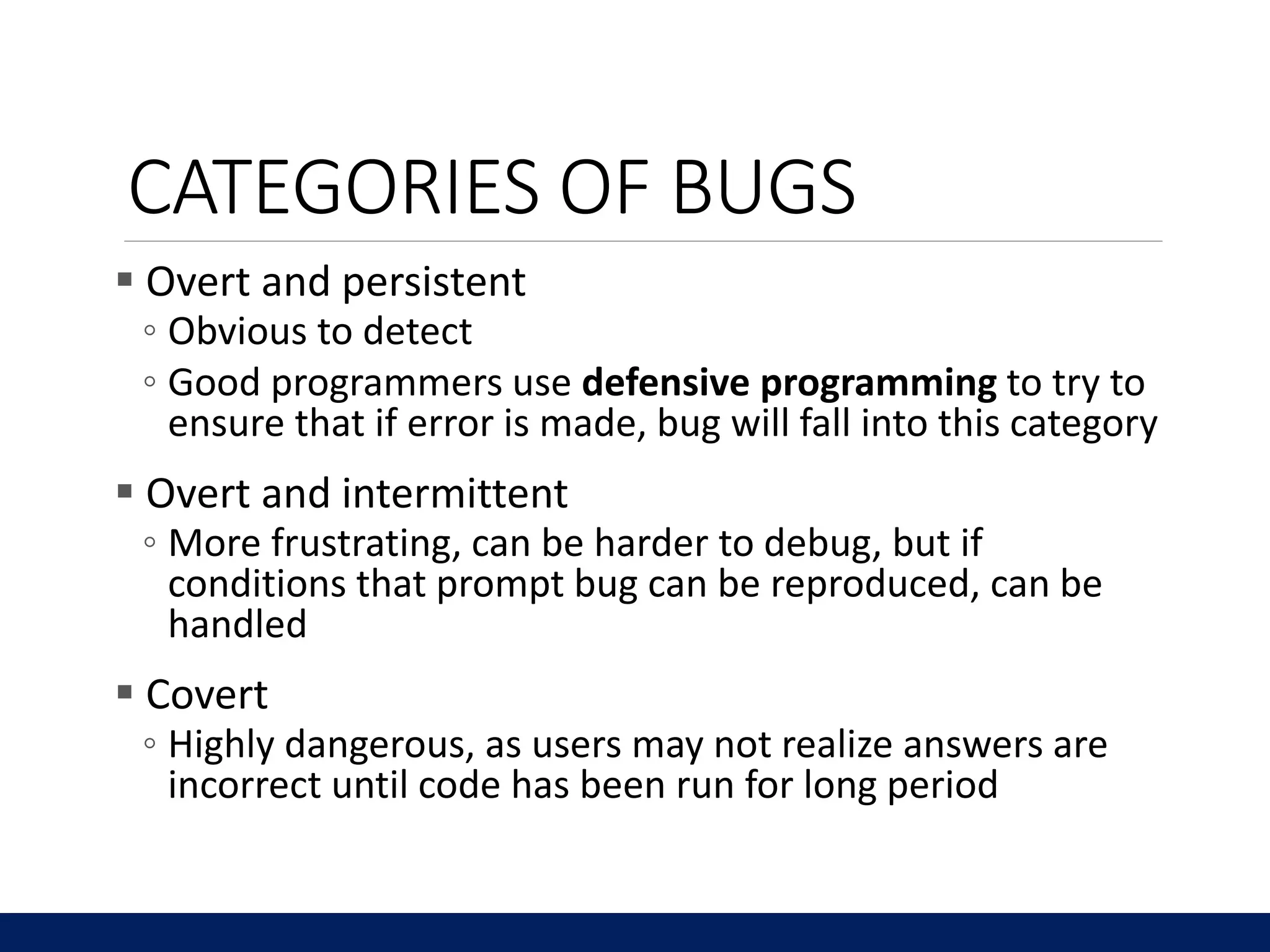 CATEGORIES OF BUGS
 Overt and persistent
◦ Obvious to detect
◦ Good programmers use defensive programming to try to
ensure that if error is made, bug will fall into this category
 Overt and intermittent
◦ More frustrating, can be harder to debug, but if
conditions that prompt bug can be reproduced, can be
handled
 Covert
◦ Highly dangerous, as users may not realize answers are
incorrect until code has been run for long period
 