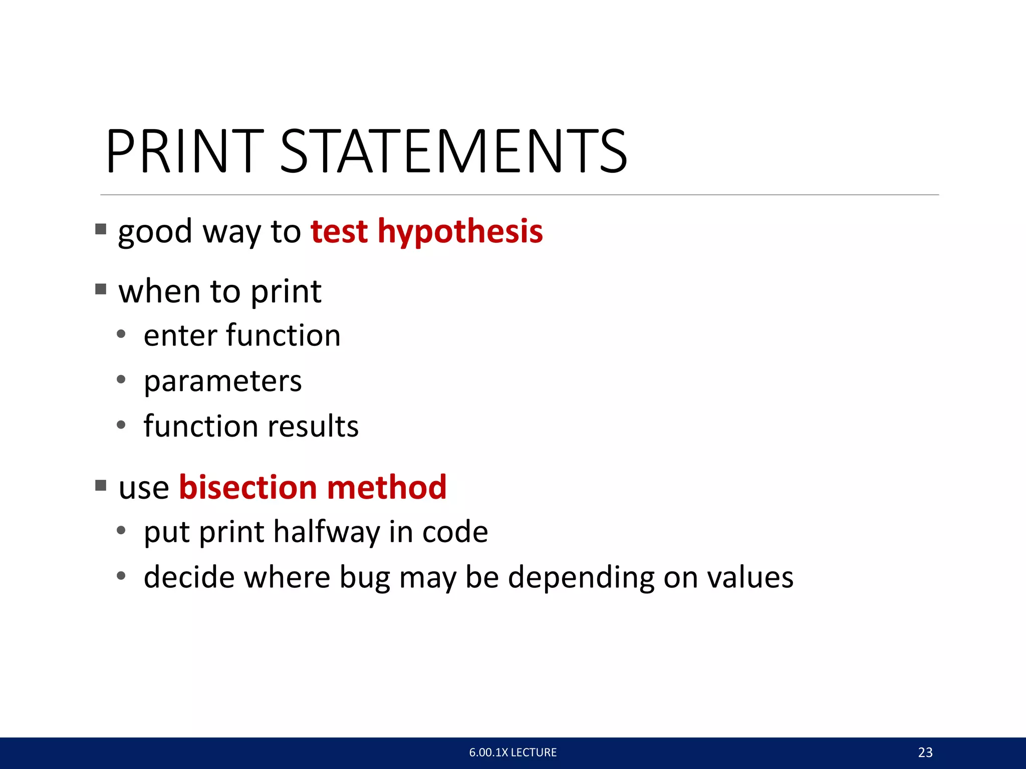 PRINT STATEMENTS
 good way to test hypothesis
 when to print
• enter function
• parameters
• function results
 use bisection method
• put print halfway in code
• decide where bug may be depending on values
6.00.1X LECTURE 23
 