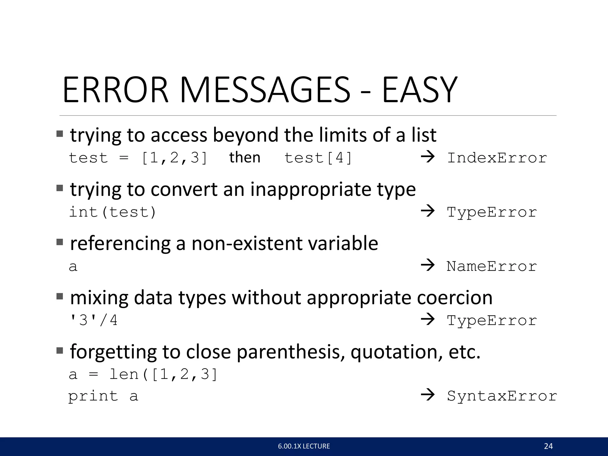 ERROR MESSAGES - EASY
 trying to access beyond the limits of a list
test = [1,2,3] then test[4]  IndexError
 trying to convert an inappropriate type
int(test)  TypeError
 referencing a non-existent variable
a  NameError
 mixing data types without appropriate coercion
'3'/4  TypeError
 forgetting to close parenthesis, quotation, etc.
a = len([1,2,3]
print a  SyntaxError
6.00.1X LECTURE 24
 