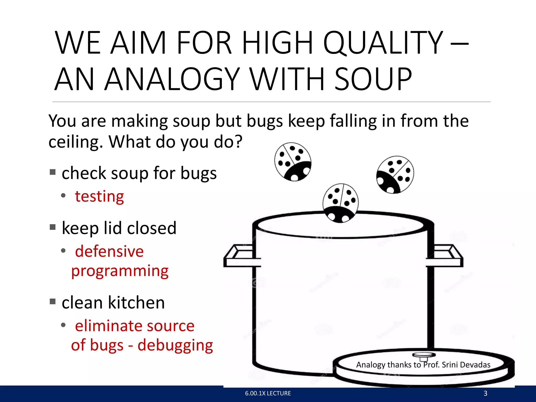 WE AIM FOR HIGH QUALITY –
AN ANALOGY WITH SOUP
You are making soup but bugs keep falling in from the
ceiling. What do you do?
 check soup for bugs
• testing
 keep lid closed
• defensive
programming
 clean kitchen
• eliminate source
of bugs - debugging
Analogy thanks to Prof. Srini Devadas
6.00.1X LECTURE 3
 