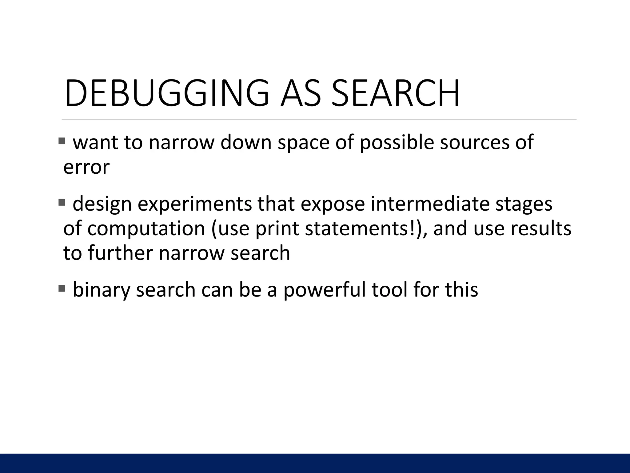 DEBUGGING AS SEARCH
 want to narrow down space of possible sources of
error
 design experiments that expose intermediate stages
of computation (use print statements!), and use results
to further narrow search
 binary search can be a powerful tool for this
 