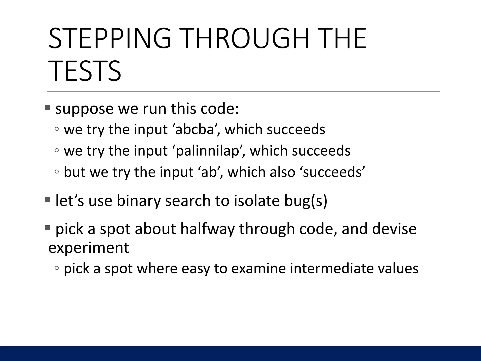 STEPPING THROUGH THE
TESTS
 suppose we run this code:
◦ we try the input ‘abcba’, which succeeds
◦ we try the input ‘palinnilap’, which succeeds
◦ but we try the input ‘ab’, which also ‘succeeds’
 let’s use binary search to isolate bug(s)
 pick a spot about halfway through code, and devise
experiment
◦ pick a spot where easy to examine intermediate values
 