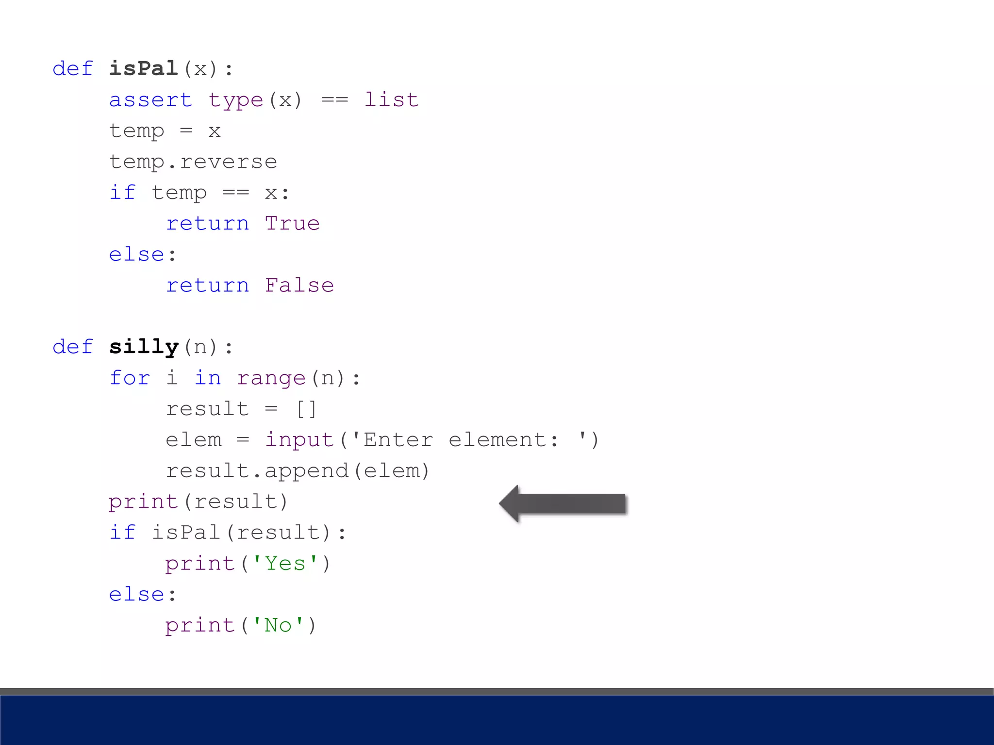 def isPal(x):
assert type(x) == list
temp = x
temp.reverse
if temp == x:
return True
else:
return False
def silly(n):
for i in range(n):
result = []
elem = input('Enter element: ')
result.append(elem)
print(result)
if isPal(result):
print('Yes')
else:
print('No')
 