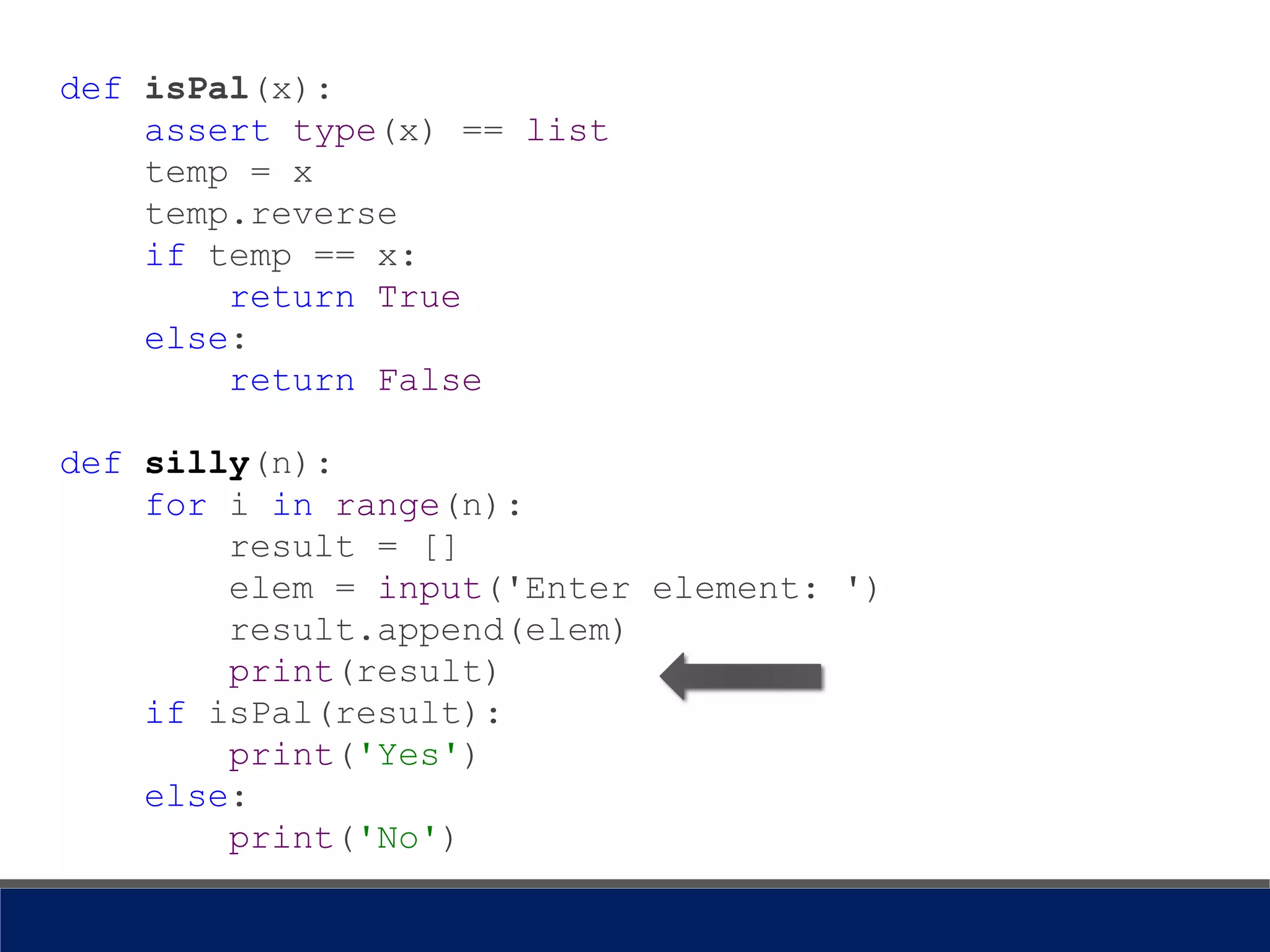 def isPal(x):
assert type(x) == list
temp = x
temp.reverse
if temp == x:
return True
else:
return False
def silly(n):
for i in range(n):
result = []
elem = input('Enter element: ')
result.append(elem)
print(result)
if isPal(result):
print('Yes')
else:
print('No')
 