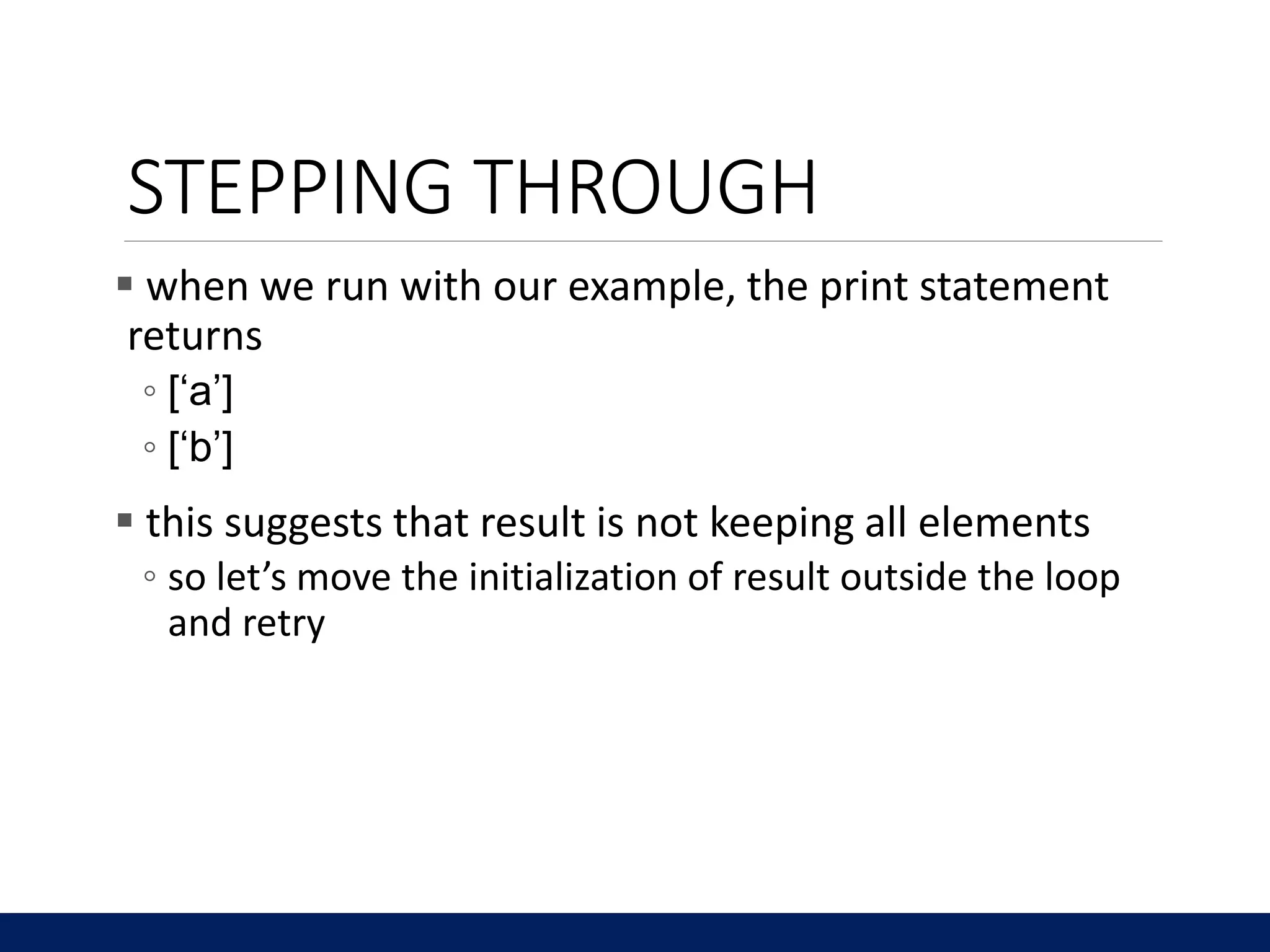 STEPPING THROUGH
 when we run with our example, the print statement
returns
◦ [‘a’]
◦ [‘b’]
 this suggests that result is not keeping all elements
◦ so let’s move the initialization of result outside the loop
and retry
 