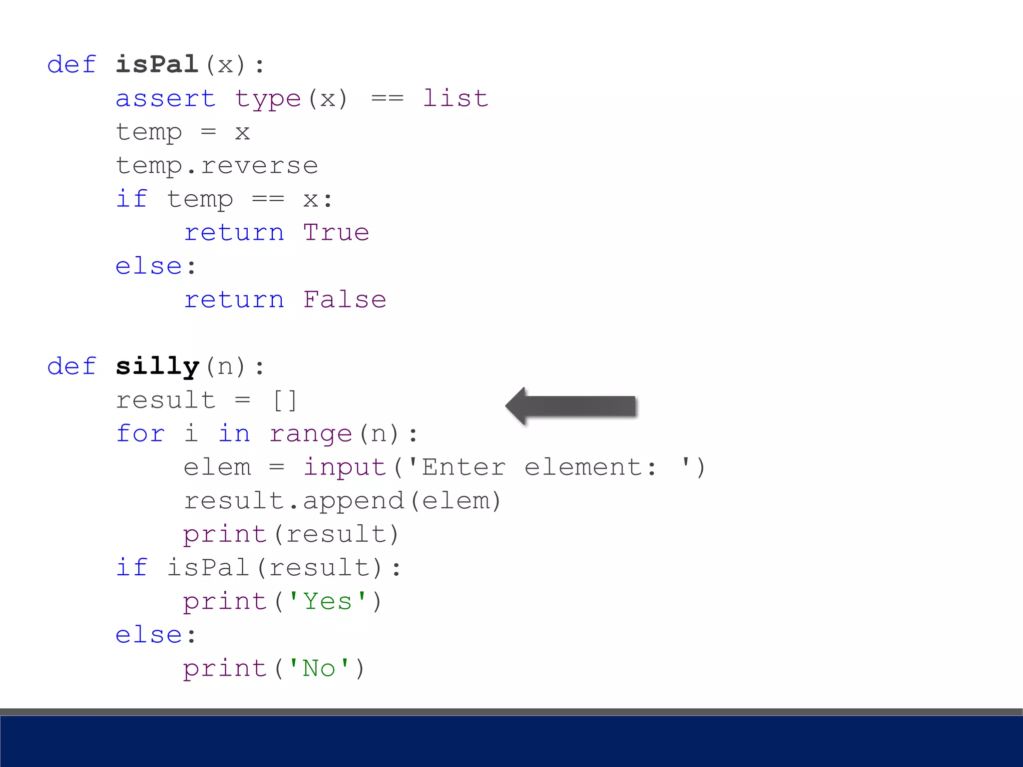 def isPal(x):
assert type(x) == list
temp = x
temp.reverse
if temp == x:
return True
else:
return False
def silly(n):
result = []
for i in range(n):
elem = input('Enter element: ')
result.append(elem)
print(result)
if isPal(result):
print('Yes')
else:
print('No')
 