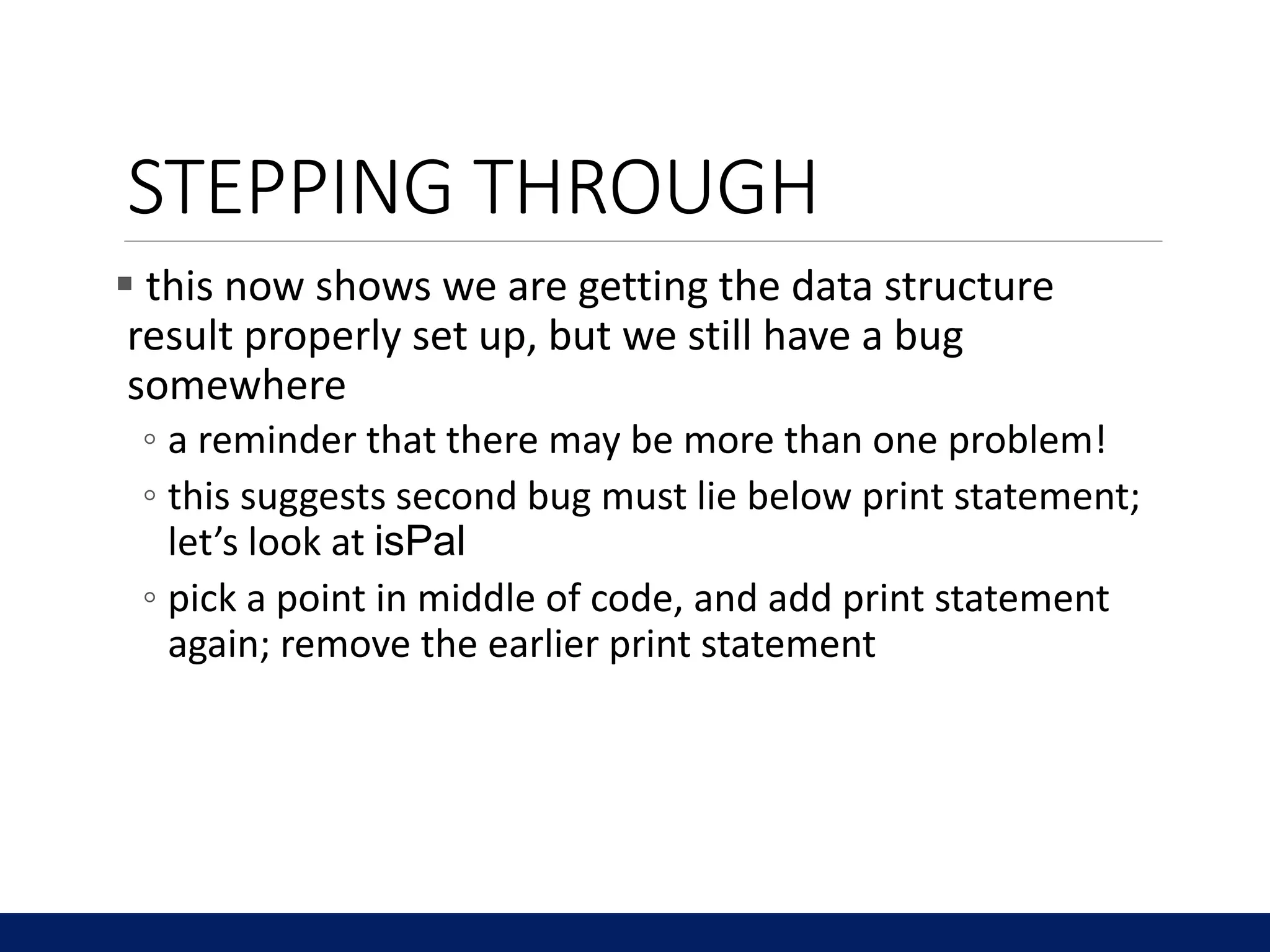 STEPPING THROUGH
 this now shows we are getting the data structure
result properly set up, but we still have a bug
somewhere
◦ a reminder that there may be more than one problem!
◦ this suggests second bug must lie below print statement;
let’s look at isPal
◦ pick a point in middle of code, and add print statement
again; remove the earlier print statement
 