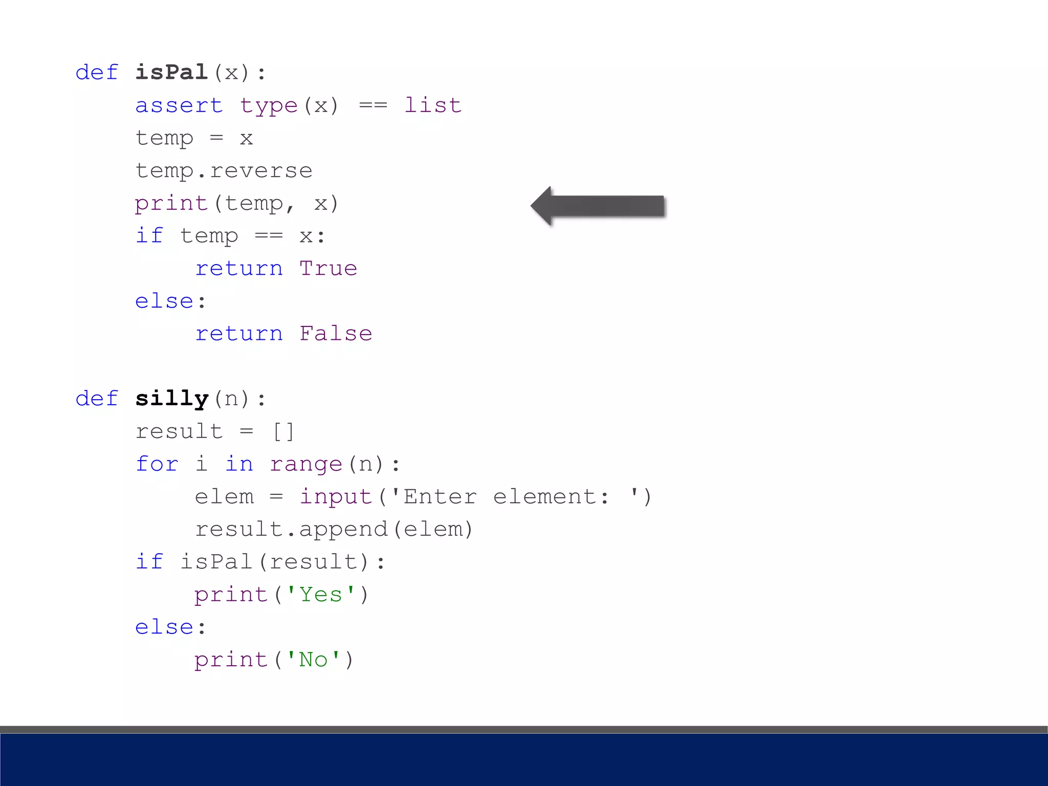 def isPal(x):
assert type(x) == list
temp = x
temp.reverse
print(temp, x)
if temp == x:
return True
else:
return False
def silly(n):
result = []
for i in range(n):
elem = input('Enter element: ')
result.append(elem)
if isPal(result):
print('Yes')
else:
print('No')
 