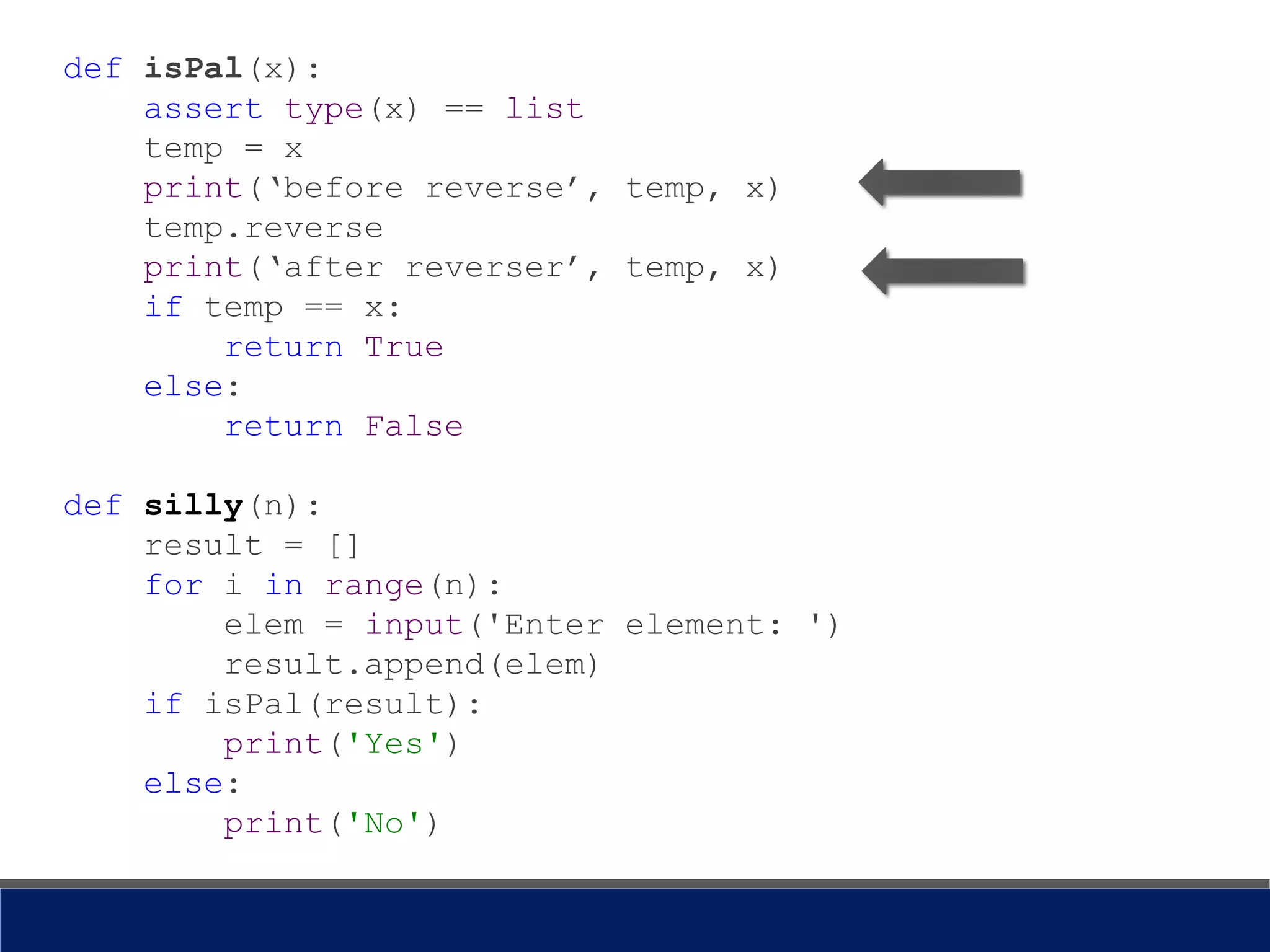 def isPal(x):
assert type(x) == list
temp = x
print(‘before reverse’, temp, x)
temp.reverse
print(‘after reverser’, temp, x)
if temp == x:
return True
else:
return False
def silly(n):
result = []
for i in range(n):
elem = input('Enter element: ')
result.append(elem)
if isPal(result):
print('Yes')
else:
print('No')
 