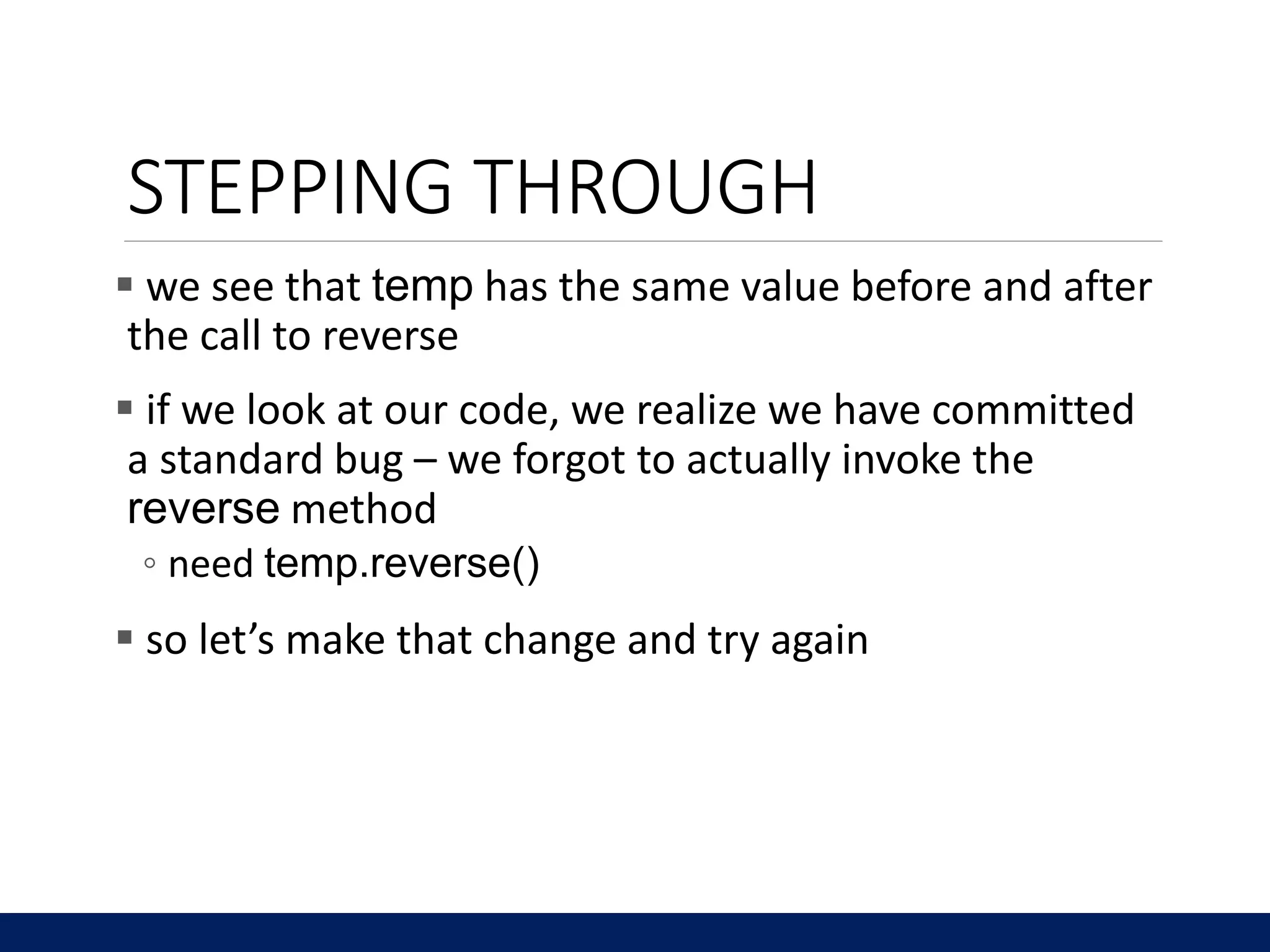 STEPPING THROUGH
 we see that temp has the same value before and after
the call to reverse
 if we look at our code, we realize we have committed
a standard bug – we forgot to actually invoke the
reverse method
◦ need temp.reverse()
 so let’s make that change and try again
 
