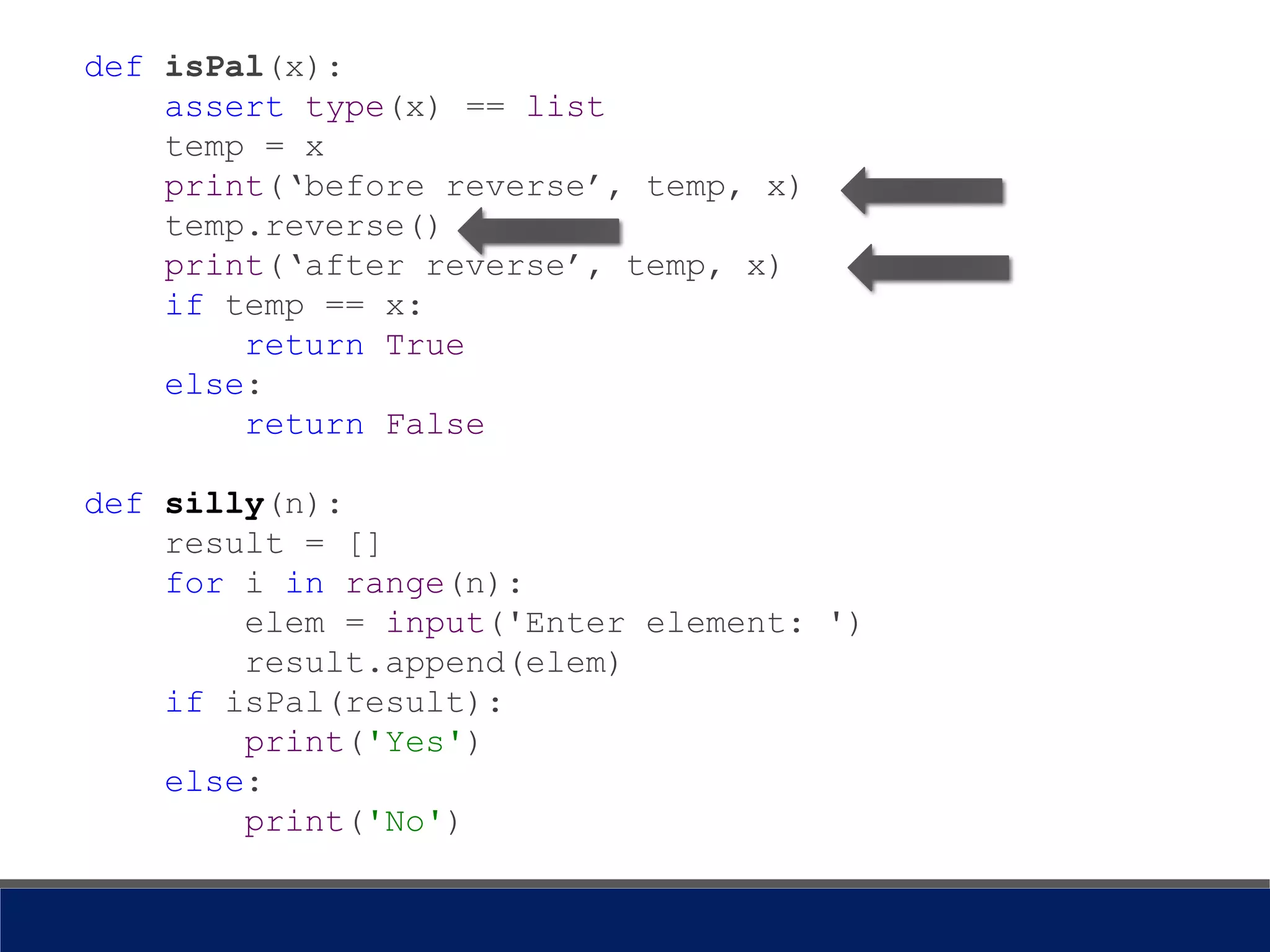 def isPal(x):
assert type(x) == list
temp = x
print(‘before reverse’, temp, x)
temp.reverse()
print(‘after reverse’, temp, x)
if temp == x:
return True
else:
return False
def silly(n):
result = []
for i in range(n):
elem = input('Enter element: ')
result.append(elem)
if isPal(result):
print('Yes')
else:
print('No')
 