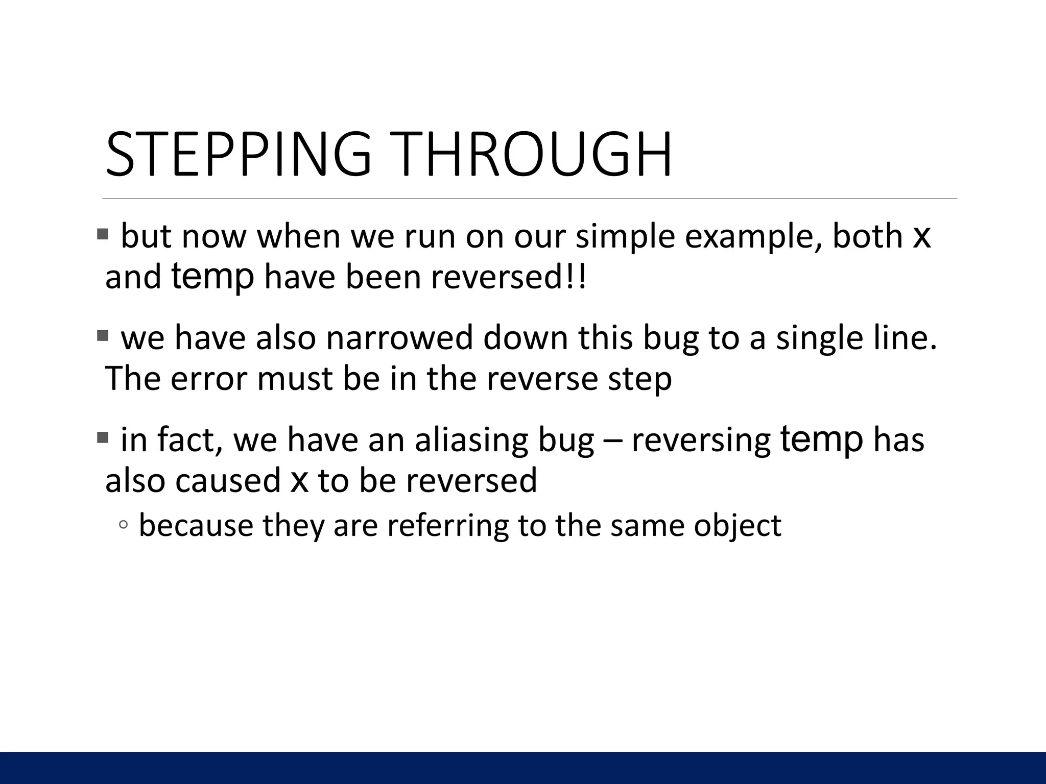 STEPPING THROUGH
 but now when we run on our simple example, both x
and temp have been reversed!!
 we have also narrowed down this bug to a single line.
The error must be in the reverse step
 in fact, we have an aliasing bug – reversing temp has
also caused x to be reversed
◦ because they are referring to the same object
 