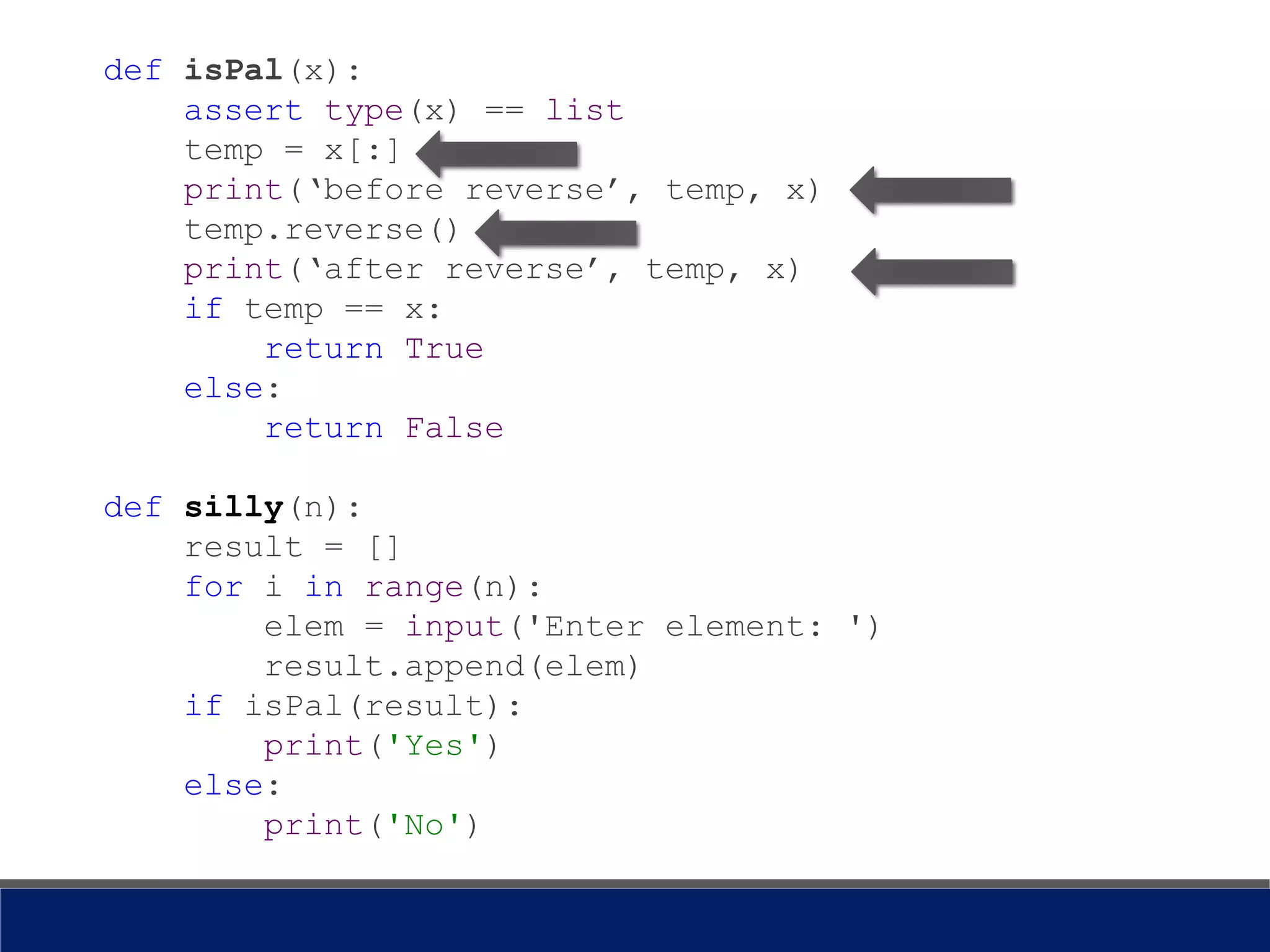 def isPal(x):
assert type(x) == list
temp = x[:]
print(‘before reverse’, temp, x)
temp.reverse()
print(‘after reverse’, temp, x)
if temp == x:
return True
else:
return False
def silly(n):
result = []
for i in range(n):
elem = input('Enter element: ')
result.append(elem)
if isPal(result):
print('Yes')
else:
print('No')
 