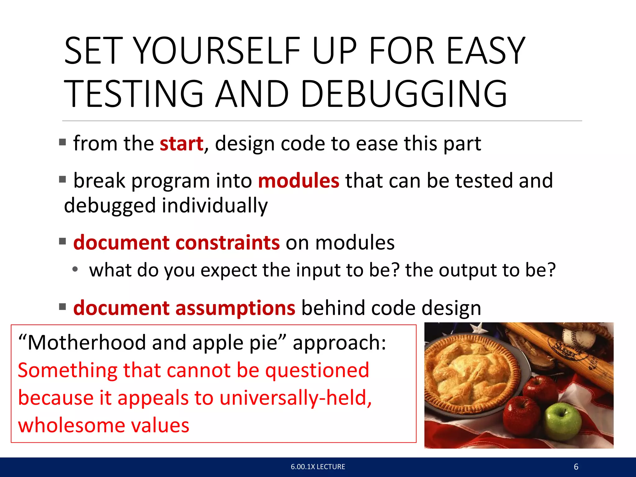 SET YOURSELF UP FOR EASY
TESTING AND DEBUGGING
 from the start, design code to ease this part
 break program into modules that can be tested and
debugged individually
 document constraints on modules
• what do you expect the input to be? the output to be?
 document assumptions behind code design
6.00.1X LECTURE 6
“Motherhood and apple pie” approach:
Something that cannot be questioned
because it appeals to universally-held,
wholesome values
 