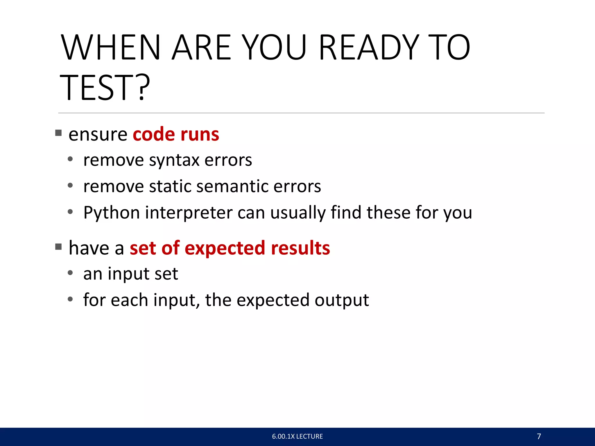 WHEN ARE YOU READY TO
TEST?
 ensure code runs
• remove syntax errors
• remove static semantic errors
• Python interpreter can usually find these for you
 have a set of expected results
• an input set
• for each input, the expected output
6.00.1X LECTURE 7
 