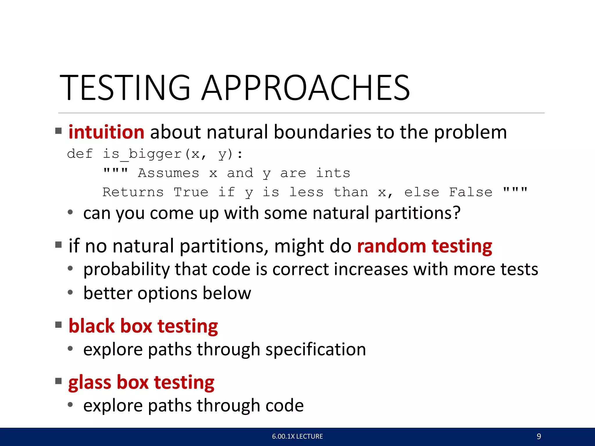TESTING APPROACHES
 intuition about natural boundaries to the problem
def is_bigger(x, y):
""" Assumes x and y are ints
Returns True if y is less than x, else False """
• can you come up with some natural partitions?
 if no natural partitions, might do random testing
• probability that code is correct increases with more tests
• better options below
 black box testing
• explore paths through specification
 glass box testing
• explore paths through code
6.00.1X LECTURE 9
 