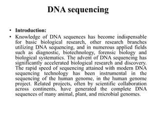 DNA sequencing
• Introduction:
• Knowledge of DNA sequences has become indispensable
for basic biological research, other research branches
utilizing DNA sequencing, and in numerous applied fields
such as diagnostic, biotechnology, forensic biology and
biological systematics. The advent of DNA sequencing has
significantly accelerated biological research and discovery.
The rapid speed of sequencing attained with modern DNA
sequencing technology has been instrumental in the
sequencing of the human genome, in the human genome
project. Related projects, often by scientific collaboration
across continents, have generated the complete DNA
sequences of many animal, plant, and microbial genomes.
 