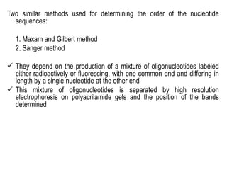 Two similar methods used for determining the order of the nucleotide
sequences:
1. Maxam and Gilbert method
2. Sanger method
 They depend on the production of a mixture of oligonucleotides labeled
either radioactively or fluorescing, with one common end and differing in
length by a single nucleotide at the other end
 This mixture of oligonucleotides is separated by high resolution
electrophoresis on polyacrilamide gels and the position of the bands
determined
 