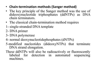 • Chain-termination methods (Sanger method)
• The key principle of the Sanger method was the use of
dideoxynucleotide triphosphates (ddNTPs) as DNA
chain terminators.
• The classical chain-termination method requires
1- single-stranded DNA template
2- DNA primer
3- DNA polymerase
4- normal deoxynucleotidephosphates (dNTPs)
5-modified nucleotides (dideoxyNTPs) that terminate
DNA strand elongation.
These ddNTPs will also be radioactively or fluorescently
labeled for detection in automated sequencing
machines.
 