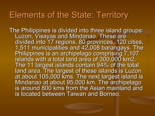 Elements of the State: Territory
The Philippines is divided into three island groups:
  Luzon, Visayas and Mindanao. These are
  divided into 17 regions, 80 provinces, 120 cities,
  1,511 municipalities and 42,008 barangays. The
  Philippines is an archipelago comprising 7,107
  islands with a total land area of 300,000 km2.
  The 11 largest islands contain 94% of the total
  land area. The largest of these islands is Luzon
  at about 105,000 kms. The next largest island is
  Mindanao at about 95,000 km. The archipelago
  is around 800 kms from the Asian mainland and
  is located between Taiwan and Borneo.
 