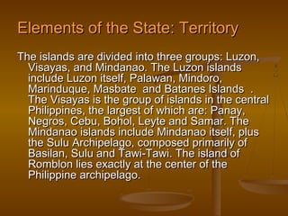 Elements of the State: Territory
The islands are divided into three groups: Luzon,
  Visayas, and Mindanao. The Luzon islands
  include Luzon itself, Palawan, Mindoro,
  Marinduque, Masbate and Batanes Islands .
  The Visayas is the group of islands in the central
  Philippines, the largest of which are: Panay,
  Negros, Cebu, Bohol, Leyte and Samar. The
  Mindanao islands include Mindanao itself, plus
  the Sulu Archipelago, composed primarily of
  Basilan, Sulu and Tawi-Tawi. The island of
  Romblon lies exactly at the center of the
  Philippine archipelago.
 