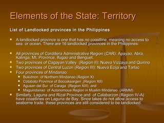 Elements of the State: Territory
List of Landlocked provinces in the Philippines

   A landlocked province is one that has no coastline, meaning no access to
    sea or ocean. There are 16 landlocked provinces in the Philippines:

   All provinces of Cordillera Administrative Region (CAR): Apayao, Abra,
    Kalinga, Mt. Province, Ifugao and Benguet.
   Two provinces of Cagayan Valley (Region II): Nueva Vizcaya and Quirino
   Two provinces of Central Luzon (Region III): Nueva Ecija and Tarlac
   Four provinces of Mindanao:
        Bukidnon of Northern Mindanao (Region X)
        Cotabato Province of Soccsksargen (Region XII)
        Agusan del Sur of Caraga (Region XIII), and
        Maguindanao of Autonomous Region in Muslim Mindanao (ARMM).
   Similarly, Laguna and Rizal Province and of Calabarzon (Region IV-A)
    have coastlines on Laguna de Bay. Since lakes do not allow access to
    seaborne trade, these provinces are still considered to be landlocked.
 