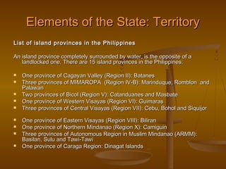Elements of the State: Territory
List of island provinces in the Philippines

An island province completely surrounded by water, is the opposite of a
   landlocked one. There are 15 island provinces in the Philippines:

   One province of Cagayan Valley (Region II): Batanes
   Three provinces of MIMAROPA (Region IV-B): Marinduque, Romblon and
    Palawan
   Two provinces of Bicol (Region V): Catanduanes and Masbate
   One province of Western Visayas (Region VI): Guimaras
   Three provinces of Central Visayas (Region VII): Cebu, Bohol and Siquijor
   One province of Eastern Visayas (Region VIII): Biliran
   One province of Northern Mindanao (Region X): Camiguin
   Three provinces of Autonomous Region in Muslim Mindanao (ARMM):
    Basilan, Sulu and Tawi-Tawi
   One province of Caraga Region: Dinagat Islands
 