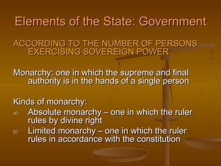 Elements of the State: Government
ACCORDING TO THE NUMBER OF PERSONS
  EXERCISING SOVEREIGN POWER

Monarchy: one in which the supreme and final
   authority is in the hands of a single person

Kinds of monarchy:
a) Absolute monarchy – one in which the ruler
   rules by divine right
b) Limited monarchy – one in which the ruler
   rules in accordance with the constitution
 