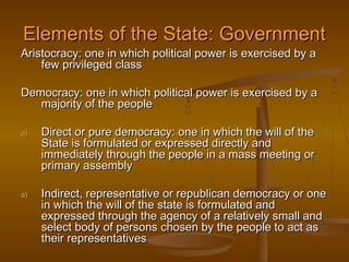 Elements of the State: Government
Aristocracy: one in which political power is exercised by a
    few privileged class

Democracy: one in which political power is exercised by a
   majority of the people

a)   Direct or pure democracy: one in which the will of the
     State is formulated or expressed directly and
     immediately through the people in a mass meeting or
     primary assembly

a)   Indirect, representative or republican democracy or one
     in which the will of the state is formulated and
     expressed through the agency of a relatively small and
     select body of persons chosen by the people to act as
     their representatives
 