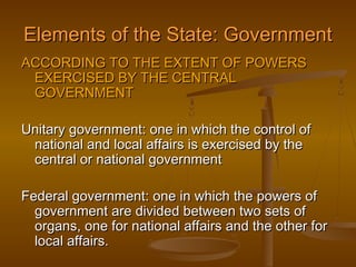 Elements of the State: Government
ACCORDING TO THE EXTENT OF POWERS
 EXERCISED BY THE CENTRAL
 GOVERNMENT

Unitary government: one in which the control of
 national and local affairs is exercised by the
 central or national government

Federal government: one in which the powers of
  government are divided between two sets of
  organs, one for national affairs and the other for
  local affairs.
 