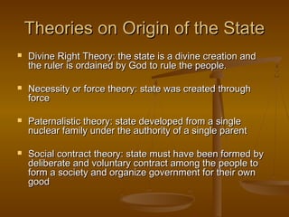 Theories on Origin of the State
   Divine Right Theory: the state is a divine creation and
    the ruler is ordained by God to rule the people.

   Necessity or force theory: state was created through
    force

   Paternalistic theory: state developed from a single
    nuclear family under the authority of a single parent

   Social contract theory: state must have been formed by
    deliberate and voluntary contract among the people to
    form a society and organize government for their own
    good
 