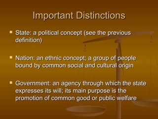 Important Distinctions
   State: a political concept (see the previous
    definition)

   Nation: an ethnic concept; a group of people
    bound by common social and cultural origin

   Government: an agency through which the state
    expresses its will; its main purpose is the
    promotion of common good or public welfare
 
