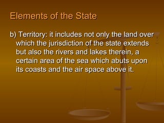 Elements of the State
b) Territory: it includes not only the land over
  which the jurisdiction of the state extends
  but also the rivers and lakes therein, a
  certain area of the sea which abuts upon
  its coasts and the air space above it.
 