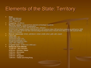 Elements of the State: Territory
   Area:
    total: 300,000 km2
    land: 298,170 km2
    water: 1,830 km2
   Coastline: 36,289 km
   Maritime claims: measured from claimed archipelagic baselines
    continental shelf: to depth of exploitation
    exclusive economic zone: 200 nautical miles (370 km)
    territorial sea: irregular polygon extending up to 100 nautical miles (185 km) from coastline as defined by 1898
    treaty; since late 1970s has also claimed polygonal-shaped area in South China Sea up to 285 nautical miles
    (528 km) in breadth.
   Natural resources: timber, petroleum, nickel, cobalt, silver, gold, salt, copper
   Land use:
    arable land: 19%
    permanent crops: 12%
    permanent pastures: 4%
    forests and woodland: 46%
    other: 19% (1993 est.)
   Irrigated land: 15,800 km2 (1993 est.)
   Distances from Manila:
    10,000 km – San Francisco
    8,000 km – Honolulu, Hawaii
    3,400 km – Micronesia
    2,900 km – Tokyo
    2,400 km – Singapore
    1,000 km – Taiwan and Hong Kong
 