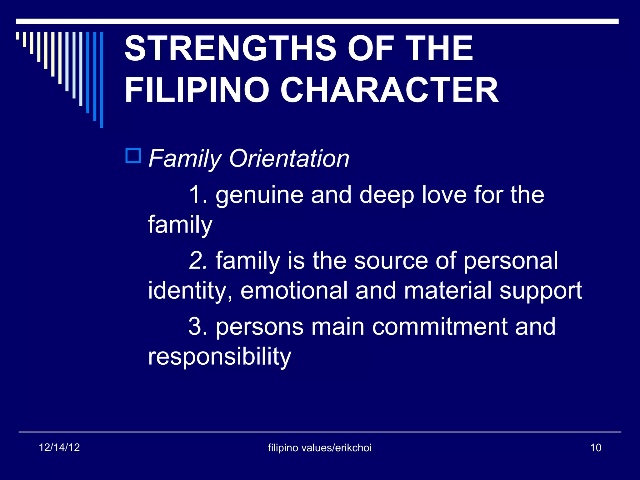 STRENGTHS OF THE
           FILIPINO CHARACTER
            Family Orientation
                1. genuine and deep love for the
             family
                2. family is the source of personal
             identity, emotional and material support
                3. persons main commitment and
             responsibility


12/14/12                filipino values/erikchoi        10
 