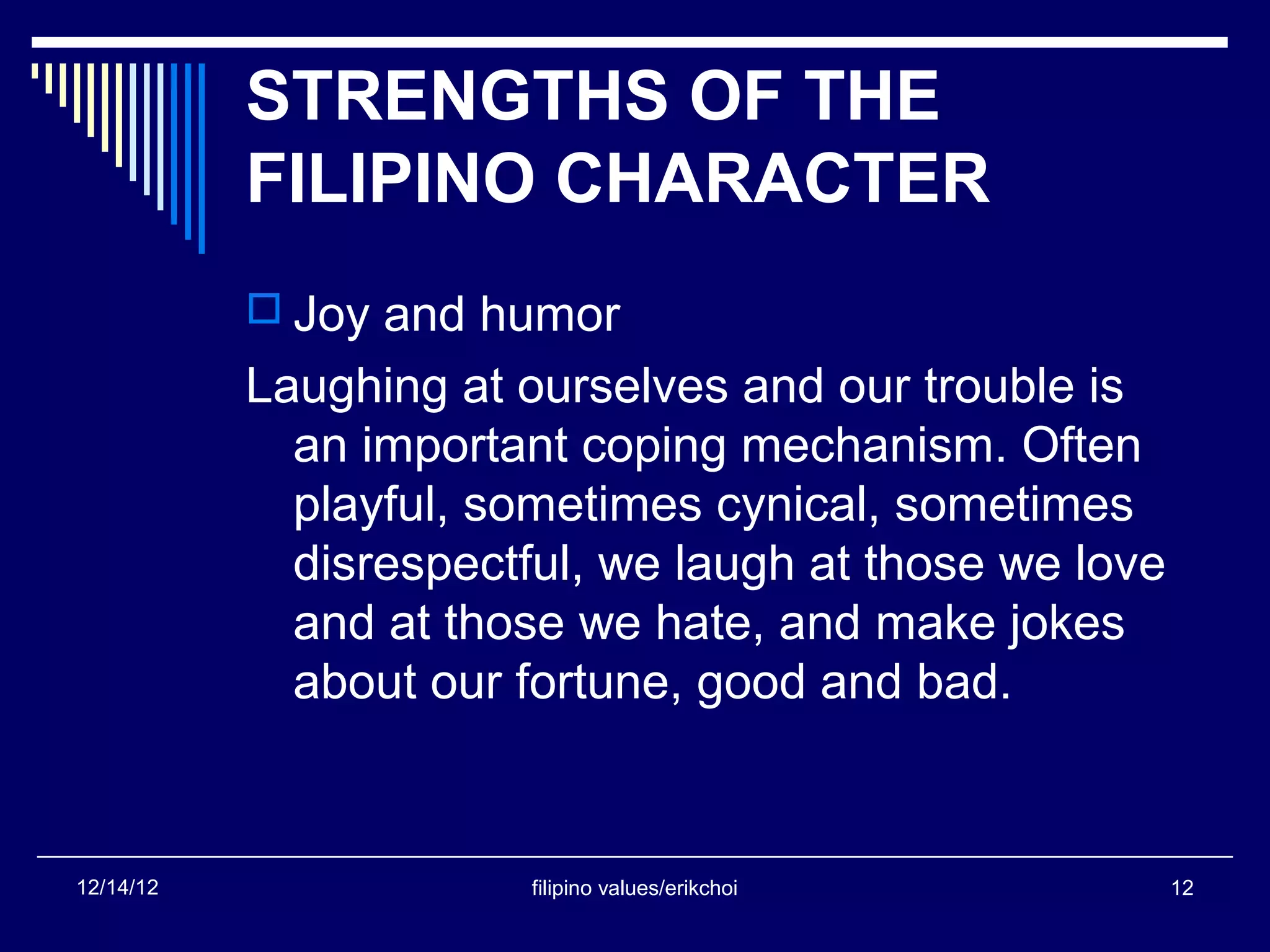 STRENGTHS OF THE
           FILIPINO CHARACTER
            Joy and humor
           Laughing at ourselves and our trouble is
             an important coping mechanism. Often
             playful, sometimes cynical, sometimes
             disrespectful, we laugh at those we love
             and at those we hate, and make jokes
             about our fortune, good and bad.


12/14/12                filipino values/erikchoi        12
 