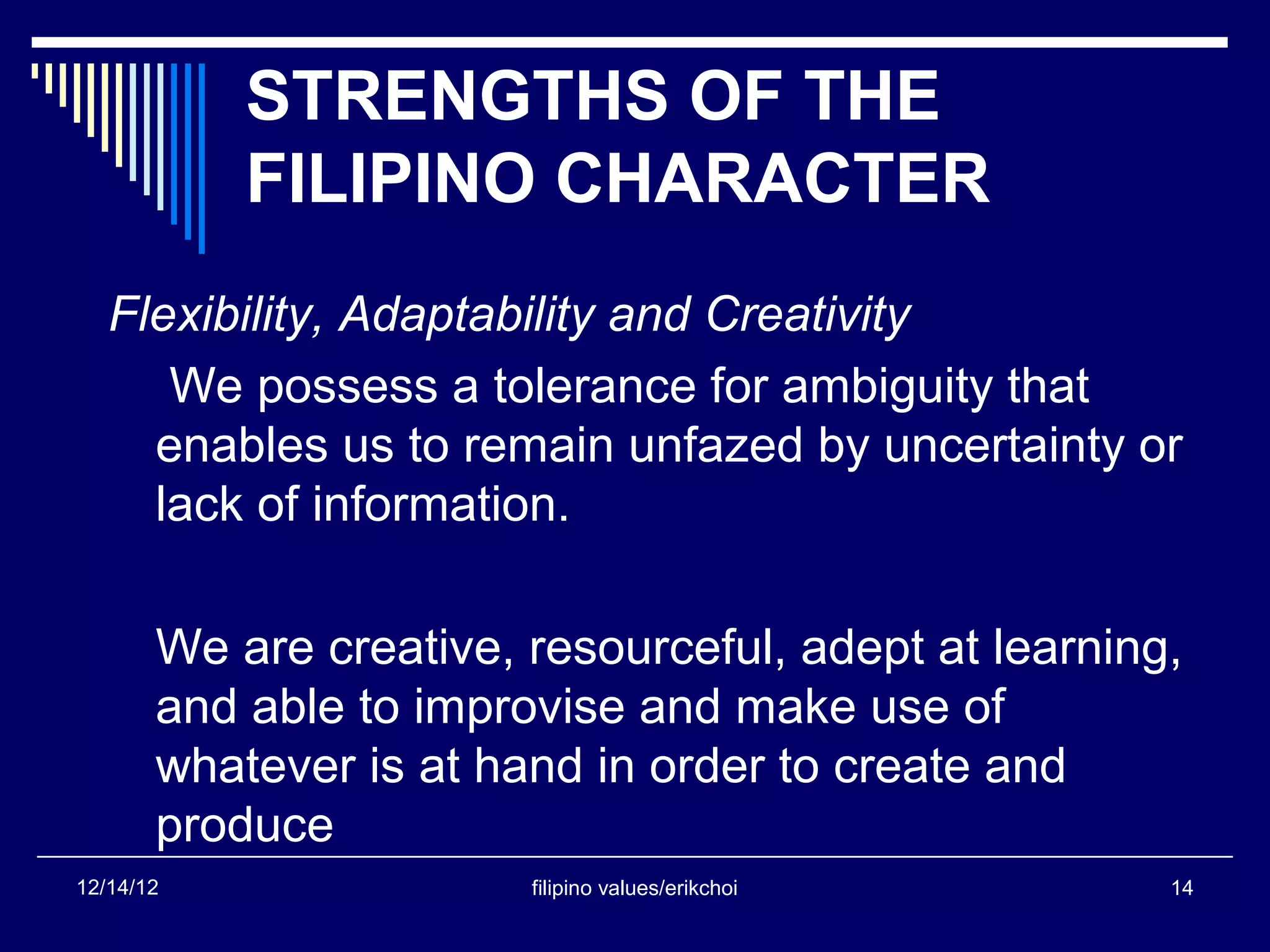 STRENGTHS OF THE
           FILIPINO CHARACTER
   Flexibility, Adaptability and Creativity
      We possess a tolerance for ambiguity that
     enables us to remain unfazed by uncertainty or
     lack of information.

       We are creative, resourceful, adept at learning,
       and able to improvise and make use of
       whatever is at hand in order to create and
       produce
12/14/12                filipino values/erikchoi      14
 
