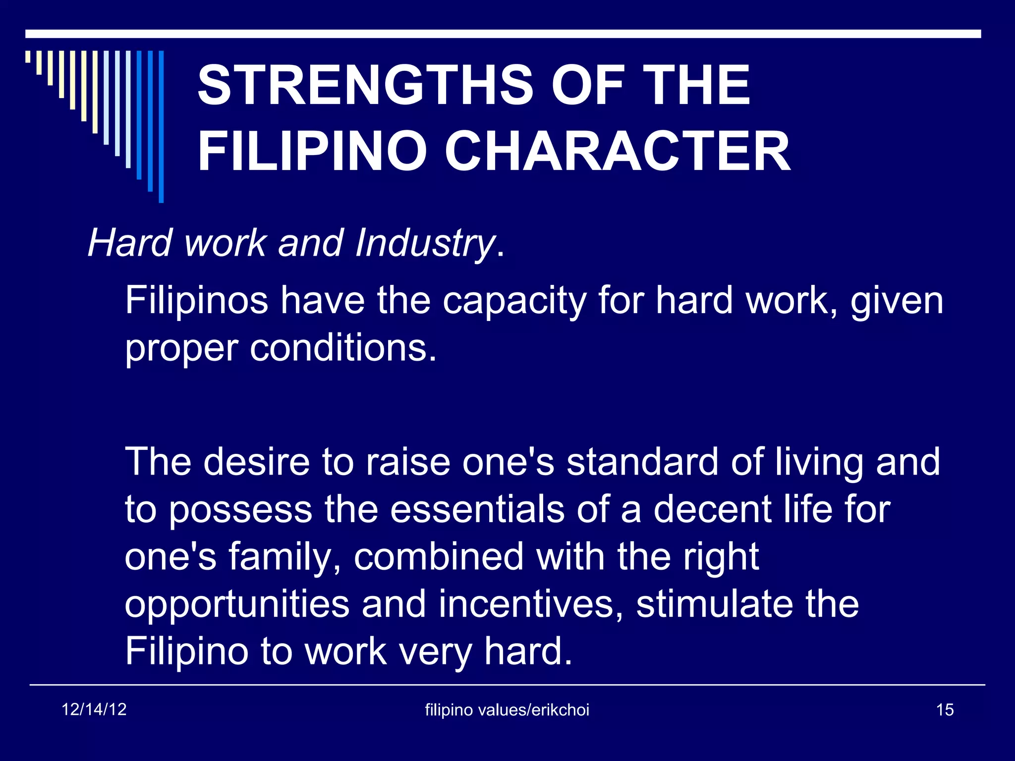 STRENGTHS OF THE
           FILIPINO CHARACTER
   Hard work and Industry.
    Filipinos have the capacity for hard work, given
    proper conditions.

       The desire to raise one's standard of living and
       to possess the essentials of a decent life for
       one's family, combined with the right
       opportunities and incentives, stimulate the
       Filipino to work very hard.
12/14/12                filipino values/erikchoi      15
 