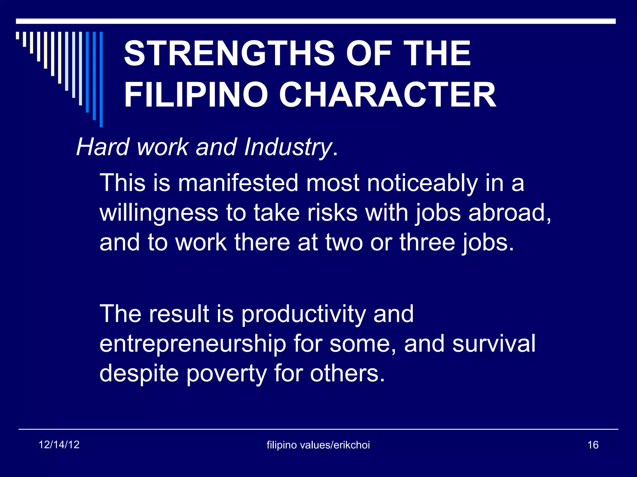 STRENGTHS OF THE
             FILIPINO CHARACTER
       Hard work and Industry.
        This is manifested most noticeably in a
        willingness to take risks with jobs abroad,
        and to work there at two or three jobs.

           The result is productivity and
           entrepreneurship for some, and survival
           despite poverty for others.

12/14/12                 filipino values/erikchoi     16
 