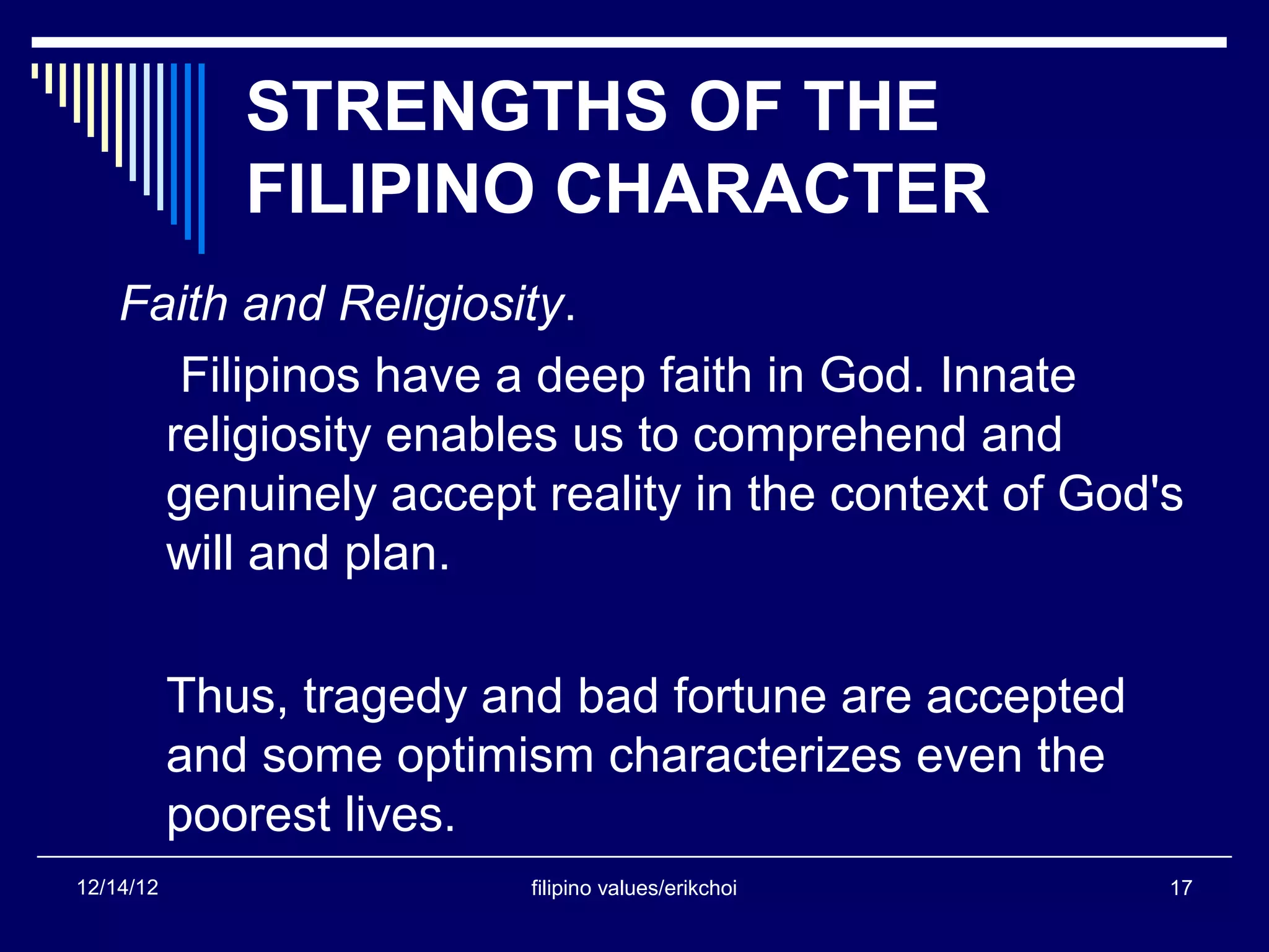 STRENGTHS OF THE
              FILIPINO CHARACTER
    Faith and Religiosity.
       Filipinos have a deep faith in God. Innate
      religiosity enables us to comprehend and
      genuinely accept reality in the context of God's
      will and plan.

           Thus, tragedy and bad fortune are accepted
           and some optimism characterizes even the
           poorest lives.
12/14/12                  filipino values/erikchoi      17
 