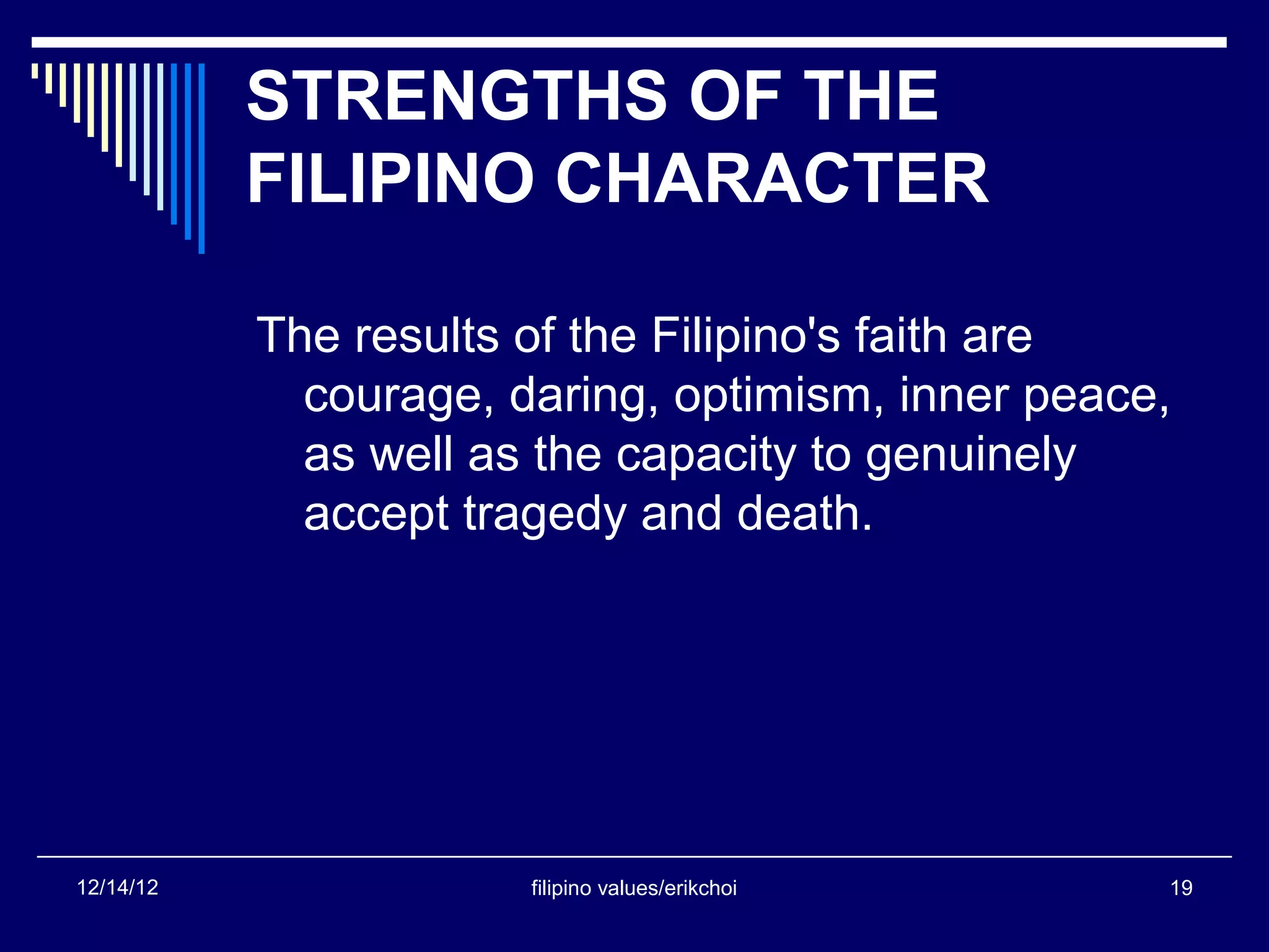 STRENGTHS OF THE
           FILIPINO CHARACTER

           The results of the Filipino's faith are
             courage, daring, optimism, inner peace,
             as well as the capacity to genuinely
             accept tragedy and death.




12/14/12               filipino values/erikchoi    19
 