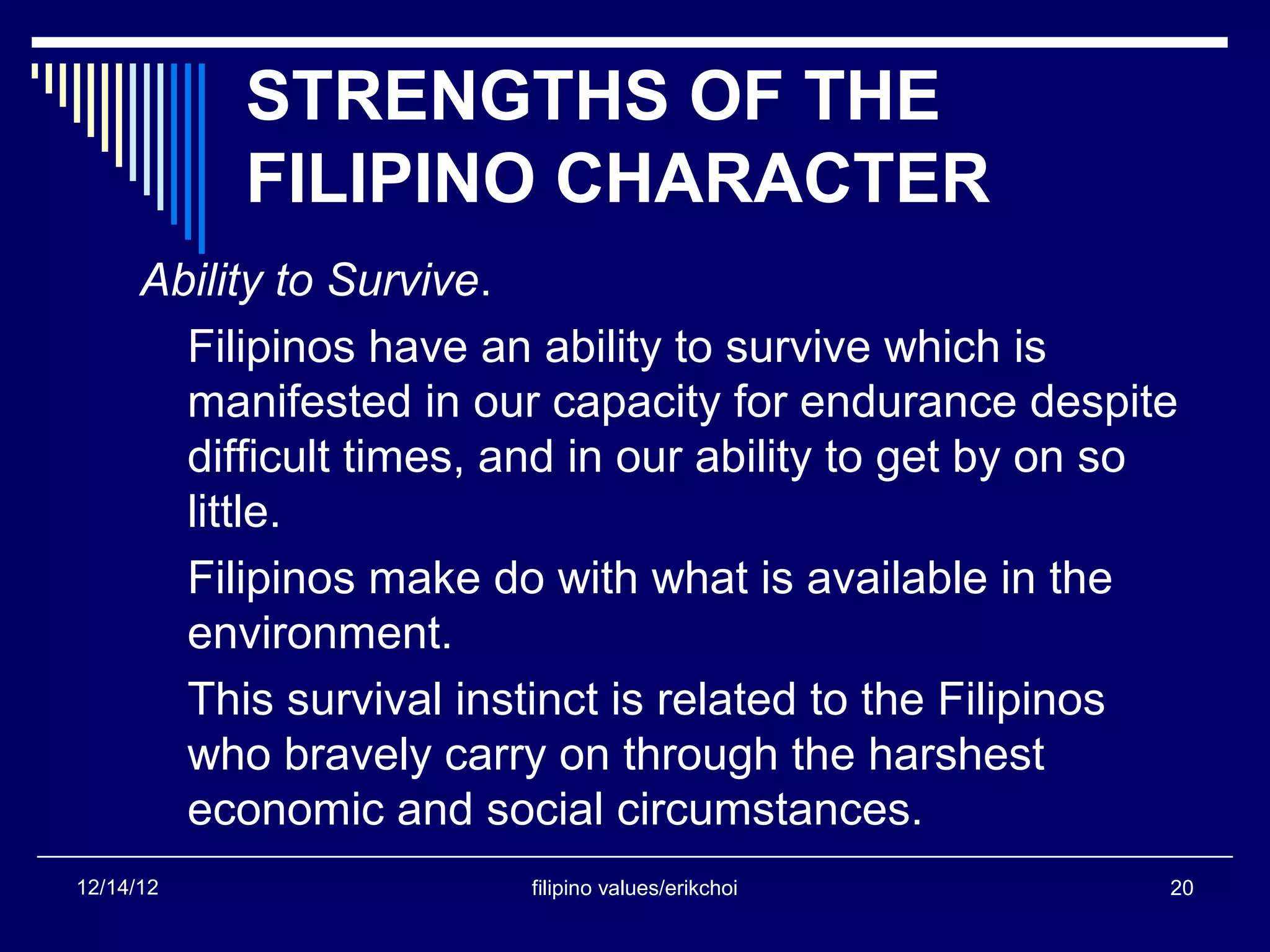 STRENGTHS OF THE
           FILIPINO CHARACTER
      Ability to Survive.
        Filipinos have an ability to survive which is
        manifested in our capacity for endurance despite
        difficult times, and in our ability to get by on so
        little.
        Filipinos make do with what is available in the
        environment.
        This survival instinct is related to the Filipinos
        who bravely carry on through the harshest
        economic and social circumstances.
12/14/12                  filipino values/erikchoi        20
 