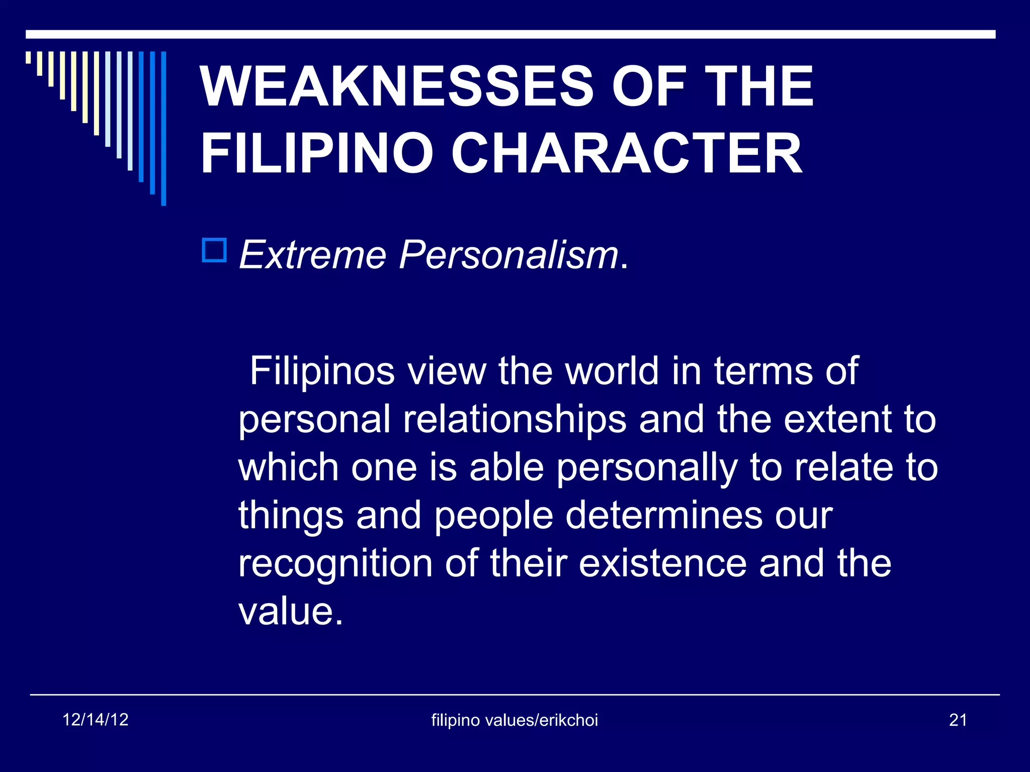 WEAKNESSES OF THE
           FILIPINO CHARACTER
            Extreme Personalism.


             Filipinos view the world in terms of
            personal relationships and the extent to
            which one is able personally to relate to
            things and people determines our
            recognition of their existence and the
            value.

12/14/12               filipino values/erikchoi         21
 