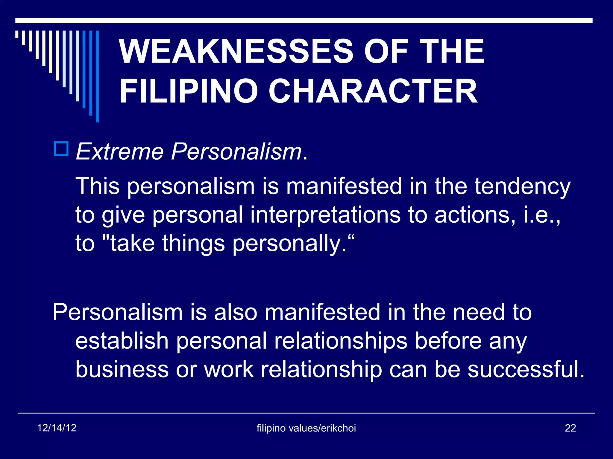 WEAKNESSES OF THE
           FILIPINO CHARACTER
    Extreme Personalism.
       This personalism is manifested in the tendency
       to give personal interpretations to actions, i.e.,
       to "take things personally.“

   Personalism is also manifested in the need to
     establish personal relationships before any
     business or work relationship can be successful.

12/14/12                 filipino values/erikchoi       22
 